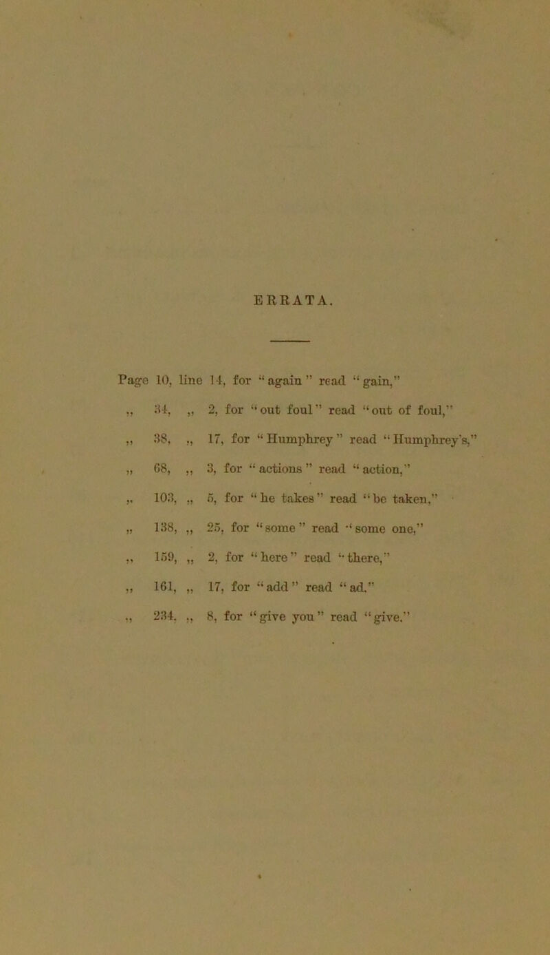 EREATA. Pagre 10, line 11, for “again” read “gain,” „ 2, for “out foul” read “out of foul,” „ 38, „ 17, for “Humphrey” read “Humphrey's,” )> 88, „ 3, for “ actions ” read “ action,” 103, „ 5, for “he takes” read “he taken.” „ 138, „ 25, for “some” read “some one,” ,, 159, „ 2, for “here” read “there,” „ 161, „ 17, for “add” read “ad.”