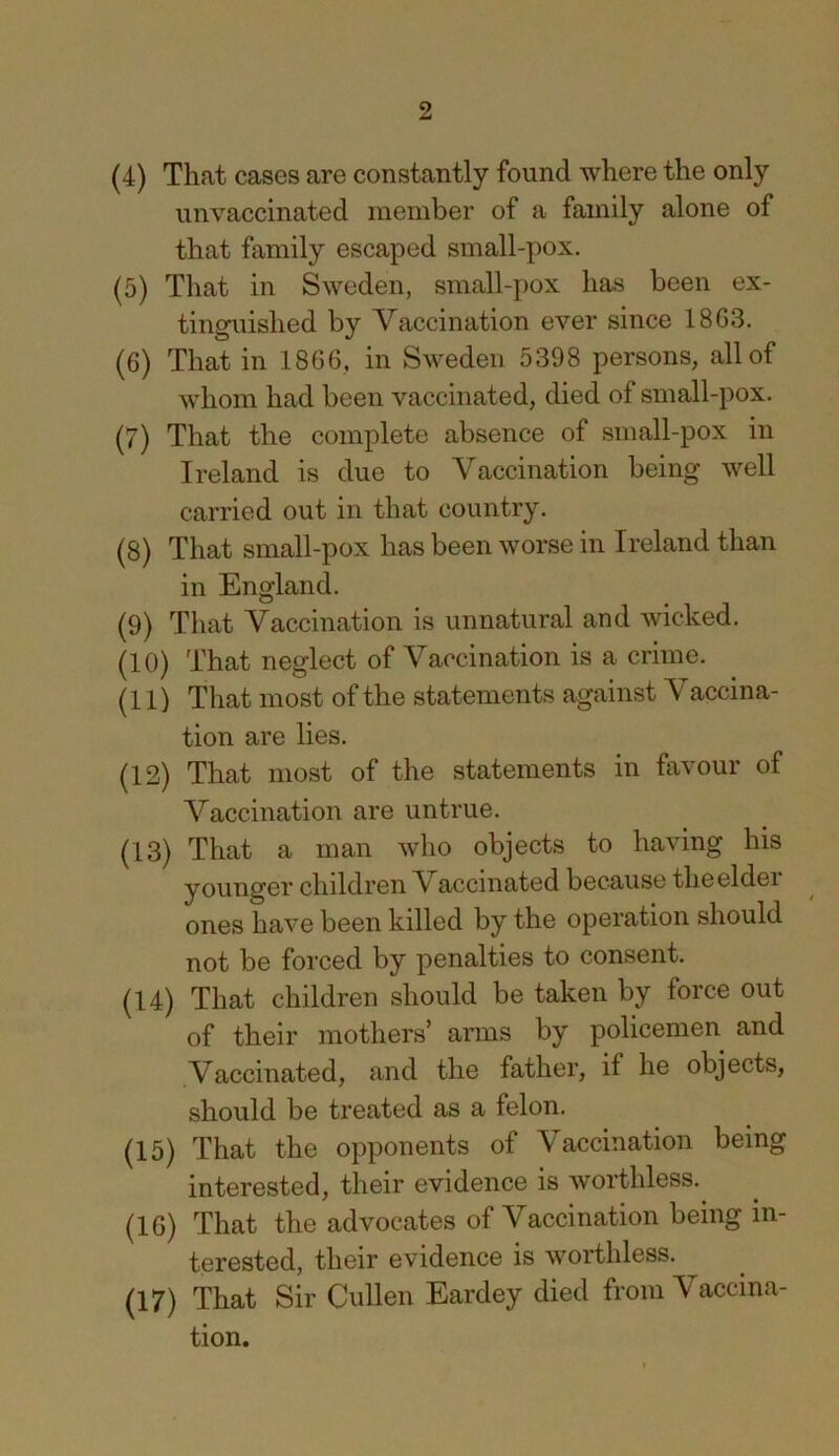 (4) That cases are constantly found where the only unvaccinated member of a family alone of that family escaped small-pox. (5) That in Sweden, small-pox has been ex- tinguished by Vaccination ever since 18G3. (6) That in 1866, in Sweden 5398 persons, all of whom had been vaccinated, died of small-pox. (7) That the complete absence of small-pox in Ireland is due to Vaccination being well carried out in that country. (8) That small-pox has been worse in Ireland than in England. (9) That Vaccination is unnatural and Avicked. (10) That neglect of Vaccination is a crime. (11) That most of the statements against Vaccina- tion are lies. (12) That most of the statements in favour of Vaccination are untrue. (13) That a man who objects to having his younger chddren V accinated because theeldei ones have been killed by the operation should not be forced by penalties to consent. (14) That children should be taken by force out of their mothers’ arms by policemen and Vaccinated, and the father, if he objects, should be treated as a felon. (15) That the opponents of Vaccination being interested, their evidence is worthless. (16) That the advocates of Vaccination being in- terested, their evidence is worthless. (17) That Sir Cullen Eardey died from Vaccina- tion.