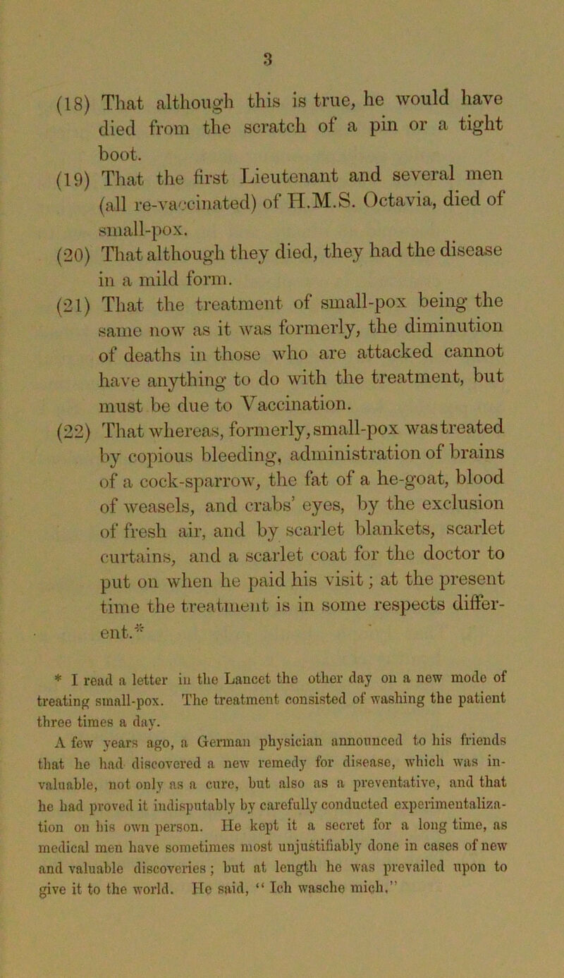 (18) That although this is true, he would have died from the scratch of a pin or a tight boot. (19) That tiie first Lieutenant and several men (all re-vaccinated) of H.M.S. Octavia, died of small-pox. (20) That although they died, they had the disease in a mild form. (21) That the treatment of small-pox being the same now as it was formerly, the diminution of deaths in those who are attacked cannot have anything to do with the treatment, but must be due to Vaccination. (22) That whereas, formerly, small-pox was treated l>y copious bleeding, administration of brains of a cock-sparrow, the fat of a he-goat, blood of weasels, and crabs’ eyes, by the exclusion of fresh air, and by scarlet blankets, scarlet curtains, and a scarlet coat for the doctor to put on when he paid his visit; at the present time the treatment is in some respects differ- ent. * I read a letter iu the Lancet the other day on a new mode of treating small-pox. The treatment consisted of washing the patient three times a day. A few years ago, a Gennan physician announced to his friends that he had discovered a new remedy for disease, which was in- valuable, not only as a cure, hut also as a preventative, and that he had proved it indisputably by carefully conducted experimeutaliza- tion on his own person. He kept it a secret for a long time, as medical men have sometimes most unjustifiably done in cases of new and valuable discoveries; but at length he w'as prevailed upon to give it to the world. He said, “ Ich wasche mich,”