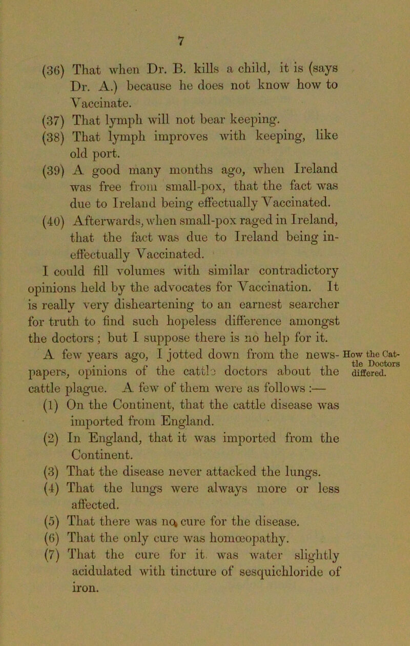 (36) That when Dr. B. kills a child, it is (says Dr. A.) because he does not know how to V accinate. (37) That lymph will not bear keeping. (38) That lymph improves with keeping, like old port. (39) A good many months ago, when Ireland was free from small-pox, that the fact was due to Ireland being effectually Vaccinated. (40) Afterwards, when small-pox raged in Ireland, that the fact was due to Ireland being in- eftectually Vaccinated. I could fill volumes with similar contradictory opinions held by the advocates for Vaccination. It is really very disheartening to an earnest searcher for truth to find such hopeless difference amongst the doctors; but I suppose there is no help for it. A few years ago, I jotted down from the news-How the papers, opinions of the cattle doctors about the differed, cattle plague. A few of them were as follows :— (1) On the Continent, that the cattle disease was imported from England. (2) In England, that it was imported from the Continent. (3) That the disease never attacked the lungs. (4) That the lungs were always more or less affected. (5) That there was nc^ cure for the disease. ((3) That the only cure was homoeopathy. (7) That the cure for it. was water slightly acidulated with tincture of sesquichloride of iron.