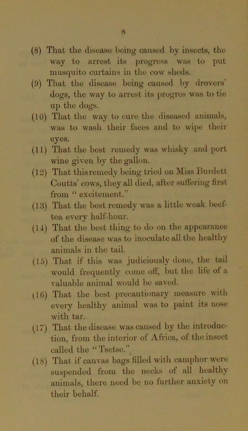 (8) That the disease being caused by insects, the way to arrest its progress was to put niLisquito curtains in the cow sheds. (9) That the disease being caused by drovers’ dogs, the way to arrest its progres was to tie up the dogs, (10) That the way to cure the diseased animals, was to wash their faces and to wipe their eyes. (11) That the best remedy was whisky and port wine given by the gallon. (12) That thisreniedy being tried on Miss Burdett Courts’ cows, they all died, after sutiering first from “ excitement,” (13) That the best remedy was a little weak beef- tea every half-hour. (14) That the best thing to do on the appearance of the disease was to inoculate all the healthy animals in the tail. (15) That if this was judiciously done, the tail would frequently come off, but the life of a valuable animal would be saved. C6) That the best precautionary measure with every healthy animal was to paint its nose with tar. (17) That the disease was caused by the introduc- tion, from the interior of Africa, of the insect called the Tsetse.” (18) That if canvas bags filled with camphor were suspended from the necks of all healthy animals, there need be no further anxiety on their behalf.