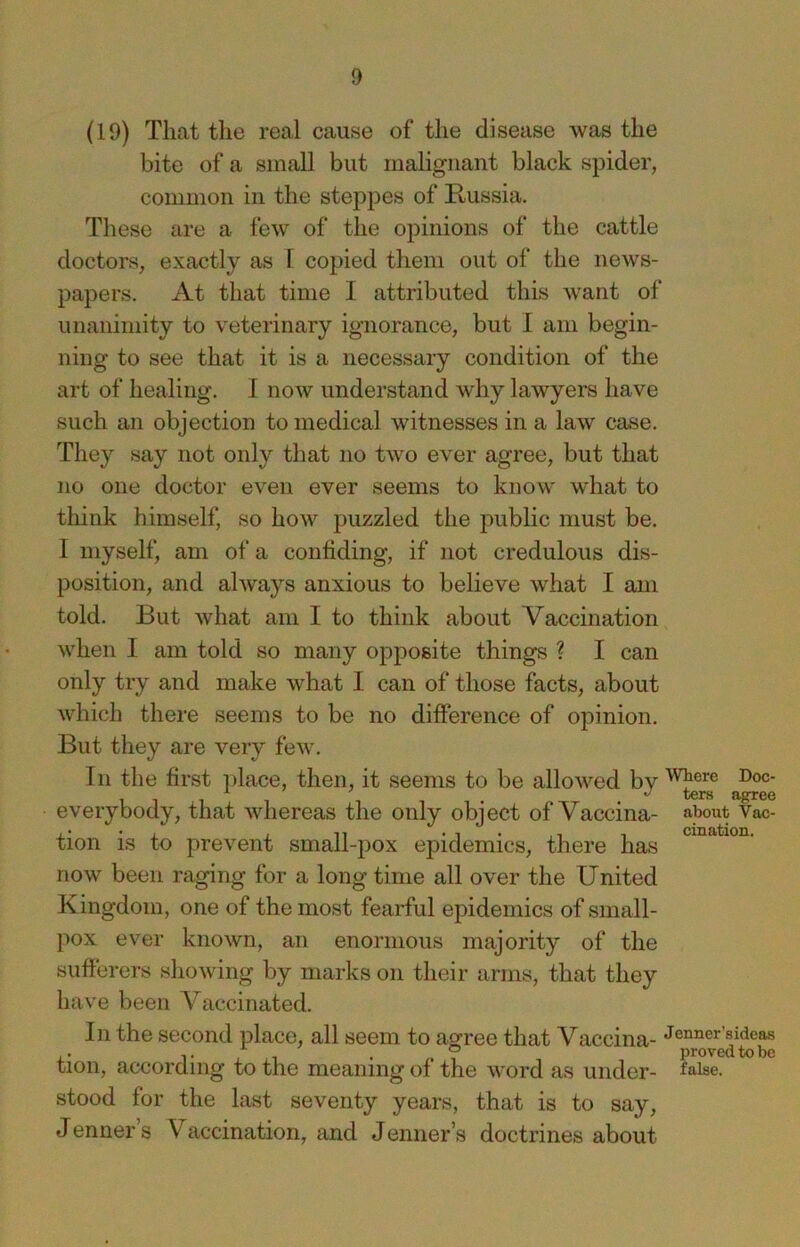 (19) That the real cause of the disease was the bite of a small but malignant black spider, common in the steppes of Russia. These are a few of the opinions of the cattle doctors, exactly as 1 copied them out of the news- papers. At that time I attributed this want of unanimity to veterinary ignorance, but I am begin- ning to see that it is a necessary condition of the art of healing. I now understand why lawyers have such an objection to medical witnesses in a law case. They say not only that no two ever agree, but that no one doctor even ever seems to know what to think himself, so how puzzled the public must be. I myself, am of a confiding, if not credulous dis- position, and always anxious to believe what I am told. But what am I to think about Vaccination when I am told so many opposite things ? I can only try and make what I can of those facts, about which there seems to be no difference of opinion. But they are very few. In the first i)lace, then, it seems to be allowed bv , ters agree everybody, that whereas the only object of Vaccina- aj^out Vac- tion is to prevent small-pox epidemics, there has now been raging for a long time all over the United K ingdom, one of the most fearful epidemics of small- pox ever known, an enormous majority of the sufferers showing by marks on their arms, that they have been Vaccinated. In the second place, all seem to agfree that Vaccina- Jenner’sideas ,. 1- , , 1 . ,.7 proved to be tion, according to the meaning of the word as under- false, stood for the last seventy years, that is to say, Jenner s Vaccination, and Jenner’s doctrines about
