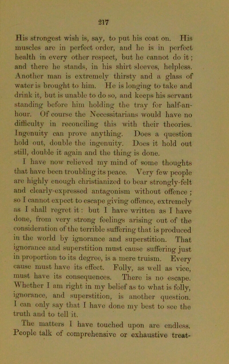 His strongest wish is, say, to put his coat on. His muscles are in perfect order, and he is in perfect health in every other respect, but he cannot do it; and there he stands, in his shirt sleeves, helpless. Another man is extremely thirsty and a glass of water is brought to him. He is longing to take and drink it, but is unable to do so, and keeps his servant standing before him holding the tray for half-an- hour. Of course the Necessitarians would have no difficulty in reconciling this with their theories. Ingenuity can prove anything. Does a question hold out, double the ingenuity. Does it hold out still, double it again and the thing is done. I have now relieved my mind of some thoughts that have been troubling its peace. Very few people are highly enough christianized to bear strongly-felt and clearly-expressed antagonism without offence ; so T cannot expect to escape giving offence, extremely as I shall regret it: but I have written as I have done, from very strong feelings arising out of the consideration of the terrible suffering that is j^roduced in the world by ignorance and superstition. That Ignorance and superstition must cause suffering just in proportion to its degree, is a mere truism. Every cause must have its effect. Folly, as well as vice, must have its consequences. There is no escape. W' hether I am right in my belief as to what is folly, ignorance, and superstition, is another question. I can only say that I have done my best to see the truth and to tell it. lire matters I have touched upon are endless. People talk ot comprehensive or exhaustive treat-