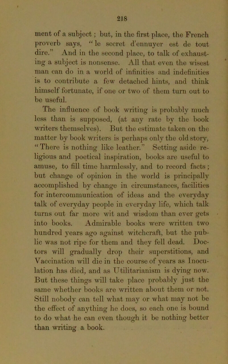 2J8 ment of a subject; but, in the first place, the French proverb says, “ le secret d’ennuyer est de tout dire,” And in the second place, to talk of exhaust- ing a subject is nonsense. All that even the \visest man can do in a world of infinities and indefinities is to contribute a few detached hints, and think himself fortunate, if one or two of them turn out to be useful. The influence of book writing is probably much less than is supposed, (at any rate by the book writers themselves). But the estimate taken on the matter by book writers is perhaps only the old story, “ There is nothing like leather.” Setting aside re- ligious and poetical inspiration, books are useful to amuse, to fill time harmlessly, and to record facts; but change of opinion in the world is principally accomplished by change in circumstances, facilities for intercommunication of ideas and the everyday talk of everyday people in everyday life, which talk turns out far more wit and wisdom than ever gets into books. Admirable books were written two hundred years ago against witchcraft, but the pub- lic was not ripe for them and they fell dead. Doc- tors will gradually drop their superstitions, and Vaccination will die in the course of years as Inocu- lation has died, and as Utilitarianism is dying now. But these things will take place probably just the same whether books are written about them or not. Still nobody can tell what may or what may not be the effect of anything he does, so each one is bound to do what he can even though it be nothing better than writing a book.
