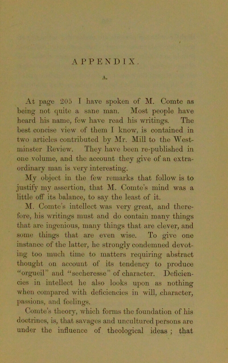 APPENDIX. A. At page 205 I have spoken of M, Comte as being not quite a sane man. Most people have heard his name, few have read his writings. The best concise view of them I know, is contained in two articles contributed by Mr. Mill to the West- minster Review. They have been re-published in one volume, and the account they give of an extra- ordinary man is very interesting. My object in the few remarks that follow is to justify my assertion, that M. Comte’s mind was a little off its balance, to say the least of it. M, Comte’s intellect was very great, and there- fore, his writings must and do contain many things that are ingenious, many things that are clever, and some things that are even wise. To give one instance of the latter, he strongly condemned devot- ing too much time to matters requiring abstract thought on account of its tendency to produce ‘^orgueil” and ^‘secheresse” of character. Deficien- cies in intellect he also looks upon as nothing when compared with deficiencies in will, .character, passions, and feelings. Comte’s theory, which forms the foundation of his doctrines, is, that savages and uncultured persons are under the influence of theological ideas ; that