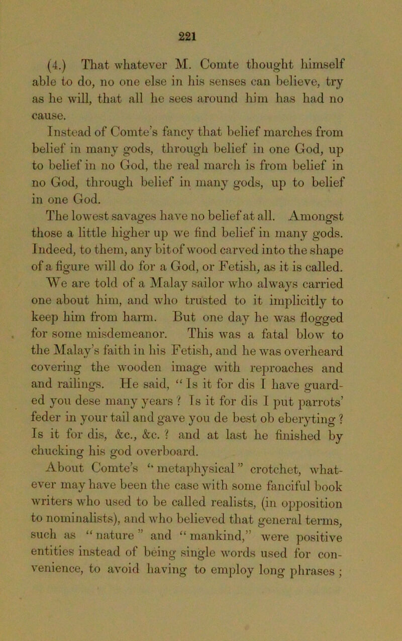 (4.) That whatever M. Comte thought himself able to do, no one else in his senses can believe, try as he will, that all he sees around him has had no cause. Instead of Comte’s fancy that belief marches from belief in many gods, through belief in one God, up to belief in no God, the real march is from belief in no God, through belief in many gods, up to belief in one God. The lowest savages have no belief at all. Amongst those a little higher up we find belief in many gods. Indeed, to them, any bit of wood carved into the shape of a figure will do for a God, or Fetish, as it is called. We are told of a Malay sailor who always carried one about him, and who trusted to it implicitly to keep him from harm. But one day he was flogged for some misdemeanor. This was a fatal blow to the Malay’s faith in his Fetish, and he was overheard covering the wooden image with reproaches and and railings. He said, “Is it for dis I have guard- ed you dese many years ? Is it for dis I put parrots’ feder in your tail and gave you de best ob eberyting ? Is it for dis, &c., &c. ? and at last he finished by chucking his god overboard. About Comte’s “ nieta])hysical ” crotchet, what- ever may have been the case with some fanciful book writers who used to be called realists, (in opposition to nominalists), and who believed that general terms, such as “ nature ” and “ mankind,” were positive entities instead of being single words used for con- venience, to avoid having to employ long phrases ;