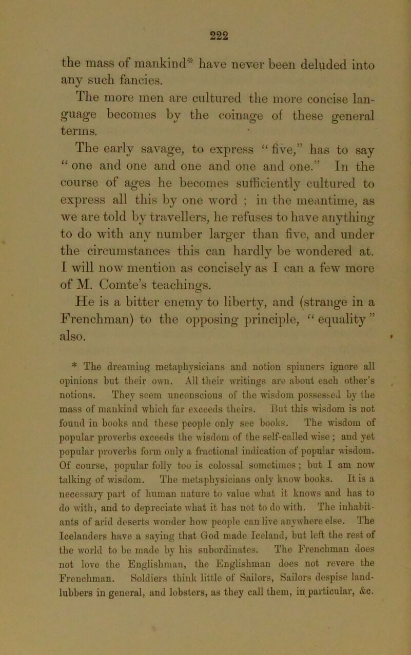 the mass of mankind'' have never been deluded into any such fancies. The more men are cultured the more concise lan- guage becomes by the coinage of these general terms. The early savage, to express “ five,” has to say “ one and one and one and one and one.” In the course of ages he becomes sufficiently cultured to express all this by one word ; in the meantime, as we are told by travellers, he refuses to have anything to do with any number larger than five, and under the circumstances this can hardly be wondered at. I will now mention as concisely as 1 can a few more of M. Comte’s teachinofs. He is a bitter enemy to liberty, and (strange in a Frenchman) to the opposing principle, ‘‘equality” also. * The clveniniug metaplivsieians and notion spinners ignore all opinions hut their own. All their widtings arc about each other’s notions. They seem unconscious of the wisdom possessed by the mass of mankind which far exceeds theirs. Ihit this wisdom is not found in books and these people only see books. The wisdom of popular proverbs exceeds the wisdom of the self-called wise ; and yet popular proverbs form only a fractional indication of popular wisdom. Of course, popular folly too is colossal sometimes; but I am now talking of wisdom. The metaphysicians only know books. It is a necessary part of human nature to value what it knows and has to do with, and to depreciate what it has not to do with. The inhabit- ants of arid deserts wonder how people can live anywhere else. The Icelanders have a saying that God made Iceland, but left the rest of the world to be made by his subordinates. The Frenchman does not love the Englishman, the Englishman does not revere the Frenchman. Soldiers think little of Sailors, Sailors despise land- lubbers in general, and lobsters, as they call them, in particular, &c.