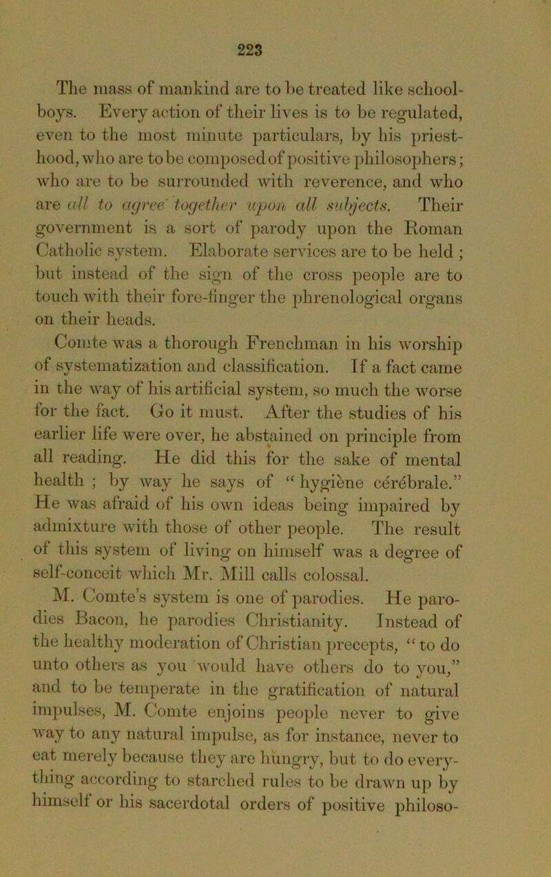Tlie mass of maiikiiid are to l>e treated like school- boys. Every action of their lives is to be regulated, even to the most minute particulars, by his priest- hood, who are to be composed of positive philosophers; who are to be surrounded with reverence, and who are o// to a<jrce togetho' upon all subjects. Their government is a sort of parody upon the Roman Catholic system. Elaborate services are to be held ; but instead of the sign of the cross people are to touch with their fore-finger the phrenological organs on their heads. Comte was a thorough Erenchman in his worship of systematization and classification. If a fact came in the way of his artificial system, so much the worse for the fact. Go it must. After the studies of his earlier life were over, he abstained on principle from all reading. He did this for the sake of mental health ; by way he says of “ hygii^ne cerdbrale.” He was afraid of his own ideas being impaired by admixture with those of other people. The result of this system of living on himself was a degree of self-conceit which Mr. Mill calls colossal. M. Comte’s system is one of parodies. He paro- dies Bacon, he parodies Christianity. Instead of the healthy moderation of Christian ])reccpts, “ to do unto others as you would have others do to you,” and to be temperate in the gratification of natural ini])ulses, M. Comte enjoins people never to give way to any natural impulse, as for instance, never to eat merely because they are hungry, but to do every- thing according to starched rules to be drawn uj) by himself or his sacerdotal orders of positive philoso-