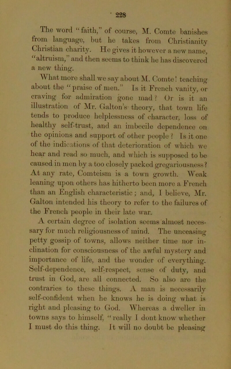 The word “faith,” of course, M. Comte banishes from language, but he takes from Christianity Christian charity. He gives it however a new name, altruism, and then seems to think he has discovered a new thing. What more shall we say about M. Comte! teaching about the “praise of men.” Is it French vanity, or craving for admiration gone mad? Or is it an illustration of Mr. Calton’s' theory, that town life tends to produce helplessness of character, loss of healthy self-trust, and an imbecile dependence on the opinions and support of other people ? Is it one of the indications ot that deterioration of which we hear and read so much, and which is supposed to be caused in men by a too closely packed gregariousness? At any rate, Comteisni is a town growth. Weak leaning upon others has hitherto been more a French than an English characteristic; and, I believe, Mr. Galton intended his theory to refer to the failures of the French people in their late war. A certain degree of isolation seems almost neces- sary for much religiousness of mind. The unceasing petty gossip of towns, allows neither time nor in- clination for consciousness of the awful mystery and importance of life, and the wonder of everything. Self-dependence, selhrespect, sense of duty, and trust in God, are all connected. So also are the contraries to these things. A man is necessarily self-confident when he knows he is doin<^ what is right and pleasing to God. Whereas a dweller in towns says to himself, “ really I dont know whether I must do this thing. It will no doubt be pleasing