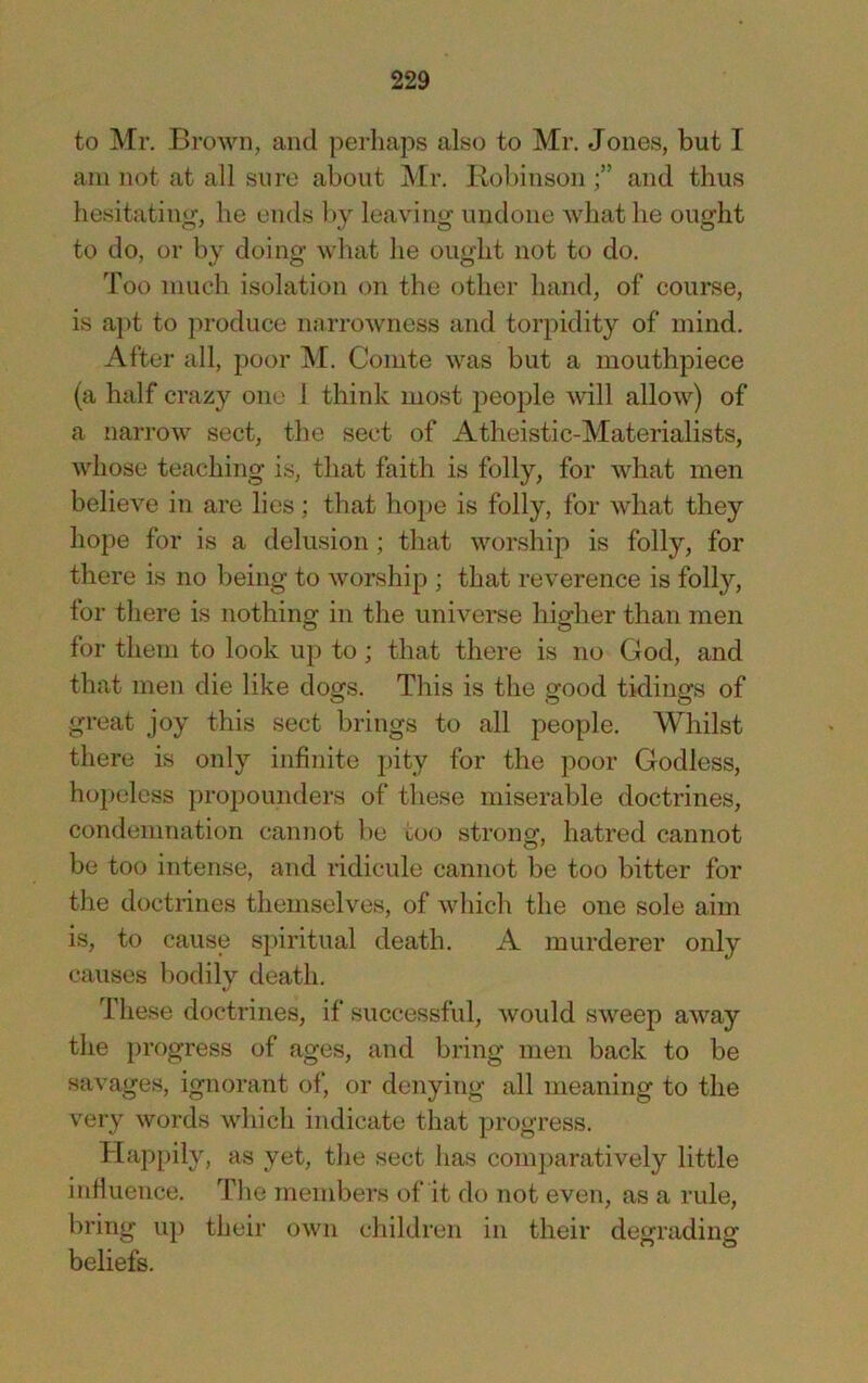 to Mr. Brown, and perhaps also to Mr. Jones, but I am not at all sure about Mr. Robinson and thus hesitating, he ends l)_y leaving undone Avhathe ought to do, or bj doing what he ought not to do. Too much isolation on the other hand, of course, is a])t to produce mirrowness and torpidity of mind. After all, poor M. Comte was but a mouthpiece (a half crazy one 1 think most people will allow) of a narrow sect, the sect of Atheistic-Materialists, whose teaching is, that faith is folly, for what men believe in are lies; that hope is folly, for what they hope for is a delusion ; that worship is folly, for there is no being to worship ; that reverence is folly, for there is nothing in the universe higher than men for them to look up to; that there is no God, and that men die like dogs. This is the good tidings of great joy this sect brings to all people. Whilst there is only infinite j)ity for the poor Godless, hopeless propounders of these miserable doctrines, condemnation cannot be too strong, hatred cannot be too intense, and ridicule cannot be too bitter for the doctrines themselves, of which the one sole aim is, to cause spiritual death. A murderer only causes bodily death. These doctrines, if successful, would sweep away the progress of ages, and bring men back to be savages, ignorant of, or denying all meaning to the very words which indicate that progress. Happily, as yet, the sect has comparatively little infiuence. The members of it do not even, as a rule, bring up their own children in their degrading beliefs.