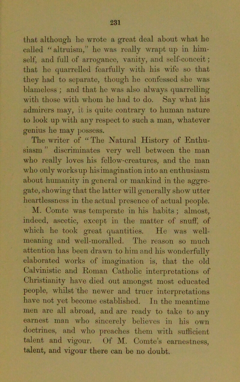 that although he wrote a great deal about what he called altruism,” he was really wrapt up in him- self, and full of arrogance, vanity, and self-conceit; that he quarrelled fearfully with his wife so that they had to separate, though he confessed she was blameless ; and that he was also always (juarrelling with those with whom he had to do. Say what his admirers may, it is quite contrary to human nature to look up with any respect to such a man, whatever genius he may possess. The writer of The Natural History of Enthu- siasm ” discriminates very well between the man who really loves his fellow-creatures, and the man who only works up his imagination into an enthusiasm about humanity in general or mankind in the aggre- gate, showing that the latter will generally show utter heartlessness in the actual presence of actual people. M. Comte was temperate in his habits; almost, indeed, ascetic, except in the matter of snufl’, of which he took great quantities. He was well- meaning and well-moralled. The reason so much attention has been drawn to him and his wonderfully elaborated works of imagination is, that the old Calvinistic and Roman Catholic interpretations of Christianity have died out amongst most educated people, whilst the newer and truer interpretations have not yet become established. In the meantime men are all abroad, and are ready to take to any earnest man who sincerely believes in his own doctrines, and who preaches them with sufficient talent and vigour. Of M. Comte’s earnestness, talent, and vigour there can be no doubt.
