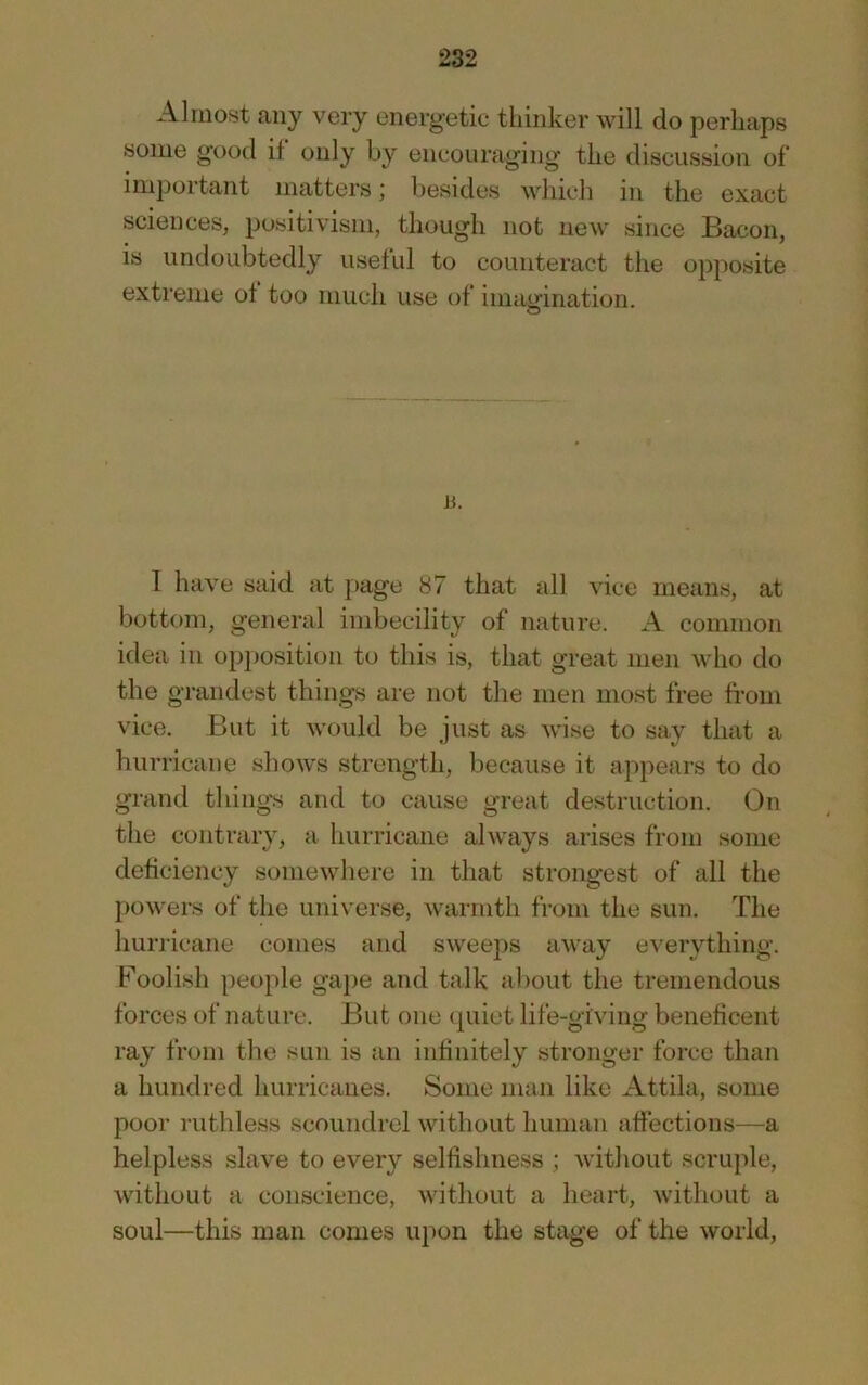 Almost any very energetic thinker will do perhaps some good if only by encouraging the discussion of important matters; besides which in the exact sciences, positivism, though not new since Bacon, is undoubtedly useful to counteract the opposite extreme of too much use of imamnation. o a. I have said at page 87 that idl vice means, at bottom, general imbecility of nature. A common idea in opposition to this is, that great men who do the grandest things are not the men most free from vice. But it would be just as wise to say that a hurricane sliows strength, because it appears to do grand things and to cause great destruction. On the contrary, a hurricane always arises from some deficiency somewhere in that strongest of all the powers of the universe, warmth from the sun. The hurricane comes and sweeps away everything. Foolish people gape and talk al)out the tremendous forces of nature. But one tpiiet life-giving beneficent ray from the sun is an infinitely stronger force than a hundred hurricanes. Some man like Attila, some poor ruthless scoundrel without human affections—a helpless slave to every selfishness ; without scruple, without a conscience, without a heart, without a soul—this man comes upon the stage of the world,