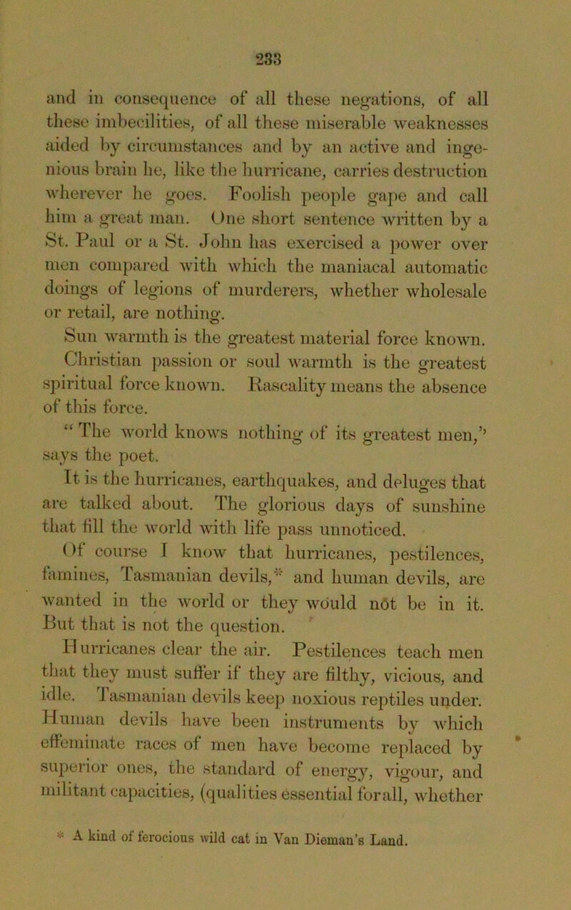 and in consequence of all these negations, of all these imbecilities, of all these miserable weaknesses aided l)y circumstances and by an active and inge- nious brain he, like tbe hurricane, carries destruction wherever he goes. Foolish people gape and call him a great man. (_)ne short sentence wi’itten by a St. Paul or a St. John has exercised a ])ower over men compai-ed with which the maniacal automatic doings of legions of murderers, whether wholesale or retail, are nothino-. Sun warmth is the greatest material force known. Christian passion or soul warmth is the gi’eatest spiritual force known. Rascality means the absence of this force. “ The world knows nothing of its greatest men,’’ says the poet. It is the hurricanes, earthquakes, and deluges that are talked about. The glorious days of sunshine that fill the world with life pass unnoticed. ()f course I know that hurricanes, pestilences, famines, rasmanian devils,and human devils, are wanted in the world or they would n6t be in it. But that is not the question. Hurricanes clear the air. Pestilences teach men that they must suffer if they are filthy, vdcious, and idle, lasmanian devils keej) noxious reptiles under. Human devils have been instruments by which effeminate races of men have become replaced by superior ones, the standard of energy, viofour. and militant cajnicities, (qualities essential for all, whether - A kind of ferocious wild cat in Van Dieman’s Land.