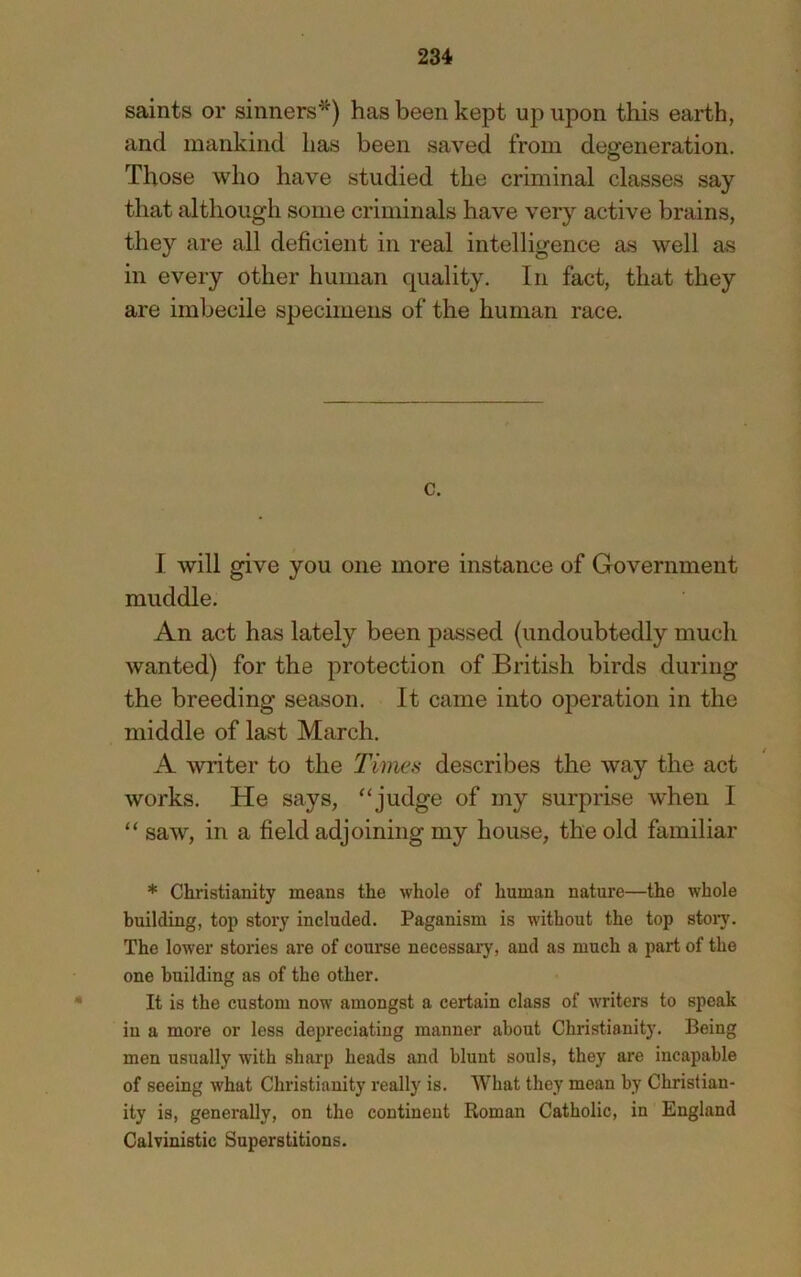 saints or sinners^) has been kept up upon this earth, and mankind has been saved from degeneration. Those who have studied the criminal classes say that although some criminals have very active brains, they are all deficient in real intelligence as well as in every other human quality. In fact, that they are imbecile specimens of the human race. c. I will give you one more instance of Government muddle. An act has lately been passed (undoubtedly much wanted) for the protection of British birds during the breeding season. It came into operation in the middle of last March. A writer to the Times describes the way the act works. He says, “judge of my surprise when I “ saw, in a field adjoining my house, the old familiar * Christianity means the whole of human nature—the whole building, top story included. Paganism is without the top stoiy. The lower stories are of course necessary, and as much a part of the one building as of the other. It is the custom now amongst a certain class of writers to speak in a more or less depreciating manner about Christianity. Being men usually with sharp heads and blunt souls, they are incapable of seeing what Christianity really is. What they mean by Christian- ity is, generally, on the continent Roman Catholic, in England Calvinistic Superstitions.