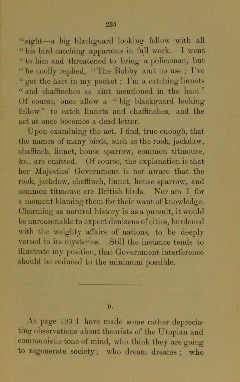 ‘'sight—a big blackguard looking fellow with all “ his bird catching apparatus in full work. 1 went “ to him and threatened to bring a policeman, but “ he coolly replied, “ The Bobby aint no use ; I’ve “ got the hact in my pocket; I’m a catching linnets “ and chaffinches as aint mentioned in the hact.” Of course, once allow a “ big blackguard looking fellow ” to catch linnets and chaffinches, and the act at once becomes a dead letter. Upon examining the act, I find, true enough, that the names of many birds, such as the rook, jackdaw, chaffinch, linnet, house sparrow, common titmouse, &c., are omitted. Of course, the explanation is that her Majesties’ Government is not aware that the rook, jackdaw, chaffinch, linnet, house sparrow, and common titmouse are British birds. Nor am 1 for a moment blaming them for their want of knowledge. Charming as natural history is as a pursuit, it would be unreasonable to expect denizens of cities, burdened with the weighty affairs of nations, to be deeply versed in its mysteries. Still the instance tends to illustrate my position, that Government interference should be reduced to the minimum possible. D. At page 103 I have made some rather deprecia- ting observations about theorists of the Utopian and communistic tone of mind, who think they are going to regenerate society; who dream dreams ; who
