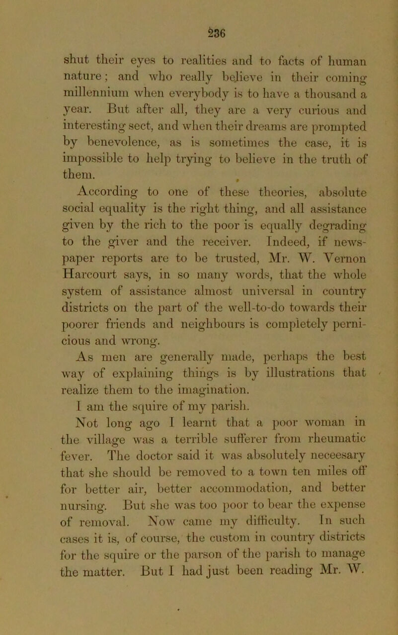 ^36 shut their eyes to realities and to facts of human nature; and who really bejieve in their coming millennium when everybody is to have a thousand a year. But after all, they are a very curious and interesting sect, and when their dreams are prompted by benevolence, as is sometimes the case, it is impossible to help trying to believe in the truth of them. According to one of these theories, absolute social equality is the right thing, and all assistance given by the rich to the poor is equally degrading to the giver and the receiver. Indeed, if news- paper reports are to be trusted, Mr. W. Vernon Harcouid says, in so many words, that the whole system of assistance almost universal in country districts on the jDart of the well-to-do towards their poorer friends and neighbours is completely perni- cious and WTong. As men are generally made, perhaps the best way of explaining things is by illustrations that realize them to the imagination. 1 am the squire of my parish. Not long ago 1 learnt that a poor woman in the villasre was a terrible sufterer from rheumatic fever. The doctor said it was absolutely neceesary that she should be removed to a town ten miles off for better air, better accommodation, and better nursing. But she was too poor to bear the expense of removal. Now came my dihiculty. In such cases it is, of course, the custom in country districts foi* the squire or the parson of the parish to manage the matter. But 1 had just been reading Mr. W.