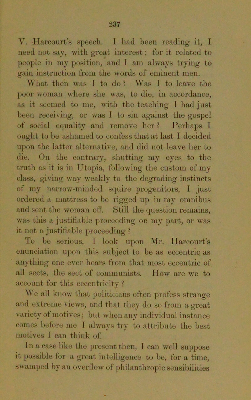 V. Harcourts speech. I had been reading it, I need not say, with great interest; fur it related to people in my position, and 1 am always trying to gain instruction fi-oni the words of emijient men. What then was 1 to do ? Was 1 to leave the })oor woman where she was, to die, in accordance, as it seemed to me, with the teaching 1 had just been receiving, or was 1 to sin against the gospel of social equality and remove her ? Perhaps I ought to be ashamed to confess that at last 1 decided upon the latter alternative, and did not leave her to die. On the contrary, shutting my eyes to the truth as it is in Utopia, following the custom of my class, giving A\ay weakly to the degrading instincts of my narrow-minded scpiire progenitors, 1 just ordered a mattress to l)e rigged up in my omnibus and sent the woman olf. Still the (piestion remains, was this a justifiable jnoceeding on my part, or was it not a justifiable ])roceeding ? To be serious, 1 look upon Mr. Harcourt’s enunciation upon this subject to be as eccentric as anything one evei' hears from that most eccentric of all sects, the sect of communists. How are we to account for this eccentricity ? We all know that politicians often profess strange and extreme views, and that they do so from a great variety of motives; but when any individual instance comes before me 1 always try to attribute the best motives 1 can think of In a case like the jn-esent then, 1 can well suppose it possible for a great intelligence to be, for a time, swamped by an overflow of philanthropic sensibilities