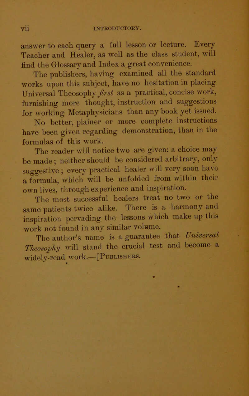 answer to each query a full lesson or lecture. Every Teacher and Healer, as well as the class student, will find the Glossary and Index a great convenience. The publishers, having examined all the standard works upon this subject, have no hesitation in placing Universal Theosophy as a practical, concise work, furnishing more thought, instruction and suggestions for working Metaphysicians than any book yet issued. No better, plainer or more complete instructions have been given regarding demonstration, than in the formulas of this work. The reader will notice two are given: a choice may be made; neither should be considered arbitrary, only suggestive ; every practical healer will very soon have a formula, which will be unfolded from w'ithin theii own lives, through experience and inspiration. The most successful healers treat no two or the same patients twice alike. There is a harmony and inspiration pervading the lessons which make up this work not found in any similar volume. The author’s name is a guarantee that Universal Theosophy will stand the crucial test and become a widely-read work.—[Publishers.