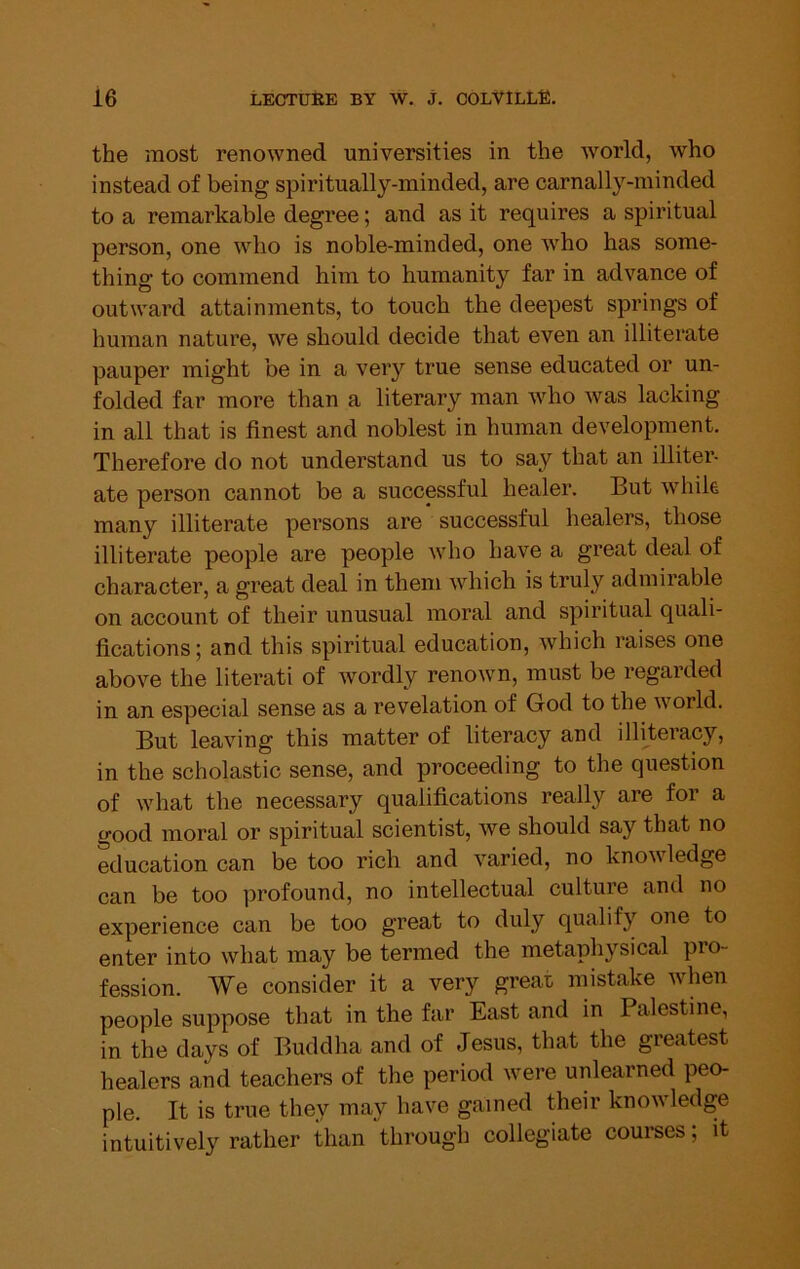 the most renowned universities in the world, who instead of being spiritually-minded, are carnally-minded to a remarkable degree; and as it requires a spiritual person, one who is noble-minded, one who has some- thing to commend him to humanity far in advance of outward attainments, to touch the deepest springs of human nature, we should decide that even an illiterate pauper might be in a very true sense educated or un- folded far more than a literary man who was lacking in all that is finest and noblest in human development. Therefore do not understand us to say that an illiter- ate person cannot be a successful healer. But while many illiterate persons are successful healers, those illiterate people are people who have a great deal of character, a great deal in them which is truly admirable on account of their unusual moral and spiritual quali- fications ; and this spiritual education, which raises one above the literati of wordly renown, must be regarded in an especial sense as a revelation of God to the world. But leaving this matter of literacy and illiteracy, in the scholastic sense, and proceeding to the question of what the necessary qualifications really are for a good moral or spiritual scientist, we should say that no education can be too rich and varied, no knowledge can be too profound, no intellectual culture and no experience can be too great to duly qualify one to enter into what may be termed the metaphysical pro- fession. We consider it a very great mistake Avhen people suppose that in the far East and in Palestine, in the days of Buddha and of Jesus, that the greatest healers and teachers of the period were unlearned peo- ple. It is true they may have gained their knowledge intuitively rather than through collegiate courses; it