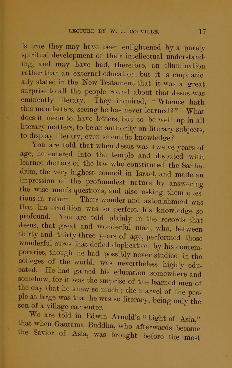 is true they may have been enlightened by a purely spiritual development of their intellectual understand- ing, and may have had, therefore, an illumination rather than an external education, but it is emphatic- ally stated in the New Testament that it was a great surprise to all the people round about that Jesus was eminently literary. They inquired, “Whence hath this man letters, seeing he has never learned ? ” What does it mean to have letters, but to be well up in all literary matters, to be an authority on literary subjects, to display literary, even scientific knowledge ? You are told that when Jesus was twelve years of age, he entered into the temple and disputed Avith learned doctors of the law Avho constituted the Sanhe drim, the very highest council in Israel, and made an impression of the profoundest nature by answering the wise men’s questions, and also asking them ques- tions in return. Their wonder and astonishment was that his erudition was so perfect, his knowledge so profound. You are told plainly in the records that Jesus, that great and Avonderful man, Avho, between thirty and thirty-three years of age, performed those wonderful cures that defied duplication by his contem^ poraries, though he had possibly never studied in the colleges of the Avorld, was nevertheless highly edu- cated. He had gained his education somewhere and somehoAv, for it was the surprise of the learned men of the day that he kneAv so much; the marvel of the peo- ple at large Avas that he was so literary, beinff onlv the son of a village carpenter. We are told in Edwin Arnold’s “Light of Asia” that when Gautama Buddha, who afterwards became the Savior of Asia, was brought before the most