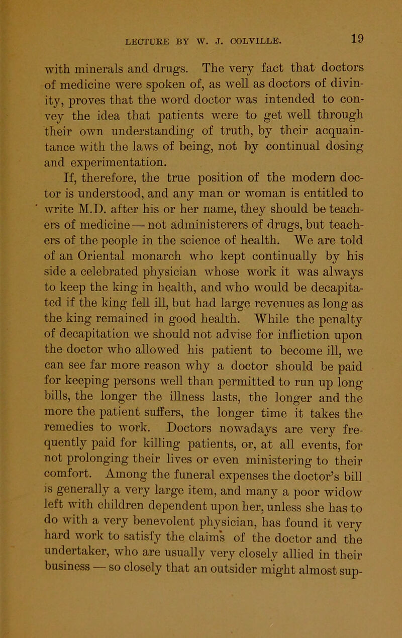 with minerals and drugs. The very fact that doctors of medicine were spoken of, as well as doctors of divin- ity, proves that the word doctor was intended to con- vey the idea that patients were to get well through their own understanding of truth, by their acquain- tance with the laws of being, not by continual dosing and experimentation. If, therefore, the true position of the modern doc- tor is understood, and any man or woman is entitled to write M.D. after his or her name, they should be teach- ers of medicine — not administerers of drugs, but teach- ers of the people in the science of health. We are told of an Oriental monarch who kept continually by his side a celebrated physician whose work it was always to keep the king in health, and who would be decapita- ted if the king fell ill, but had large revenues as long as the king remained in good health. While the penalty of decapitation we should not advise for infliction upon the doctor who allowed his patient to become ill, we can see far more reason why a doctor should be paid for keeping persons well than permitted to run up long bills, the longer the illness lasts, the longer and the more the patient suffers, the longer time it takes the remedies to work. Doctors nowadays are very fre- quently paid for killing patients, or, at all events, for not prolonging their lives or even ministering to their comfort. Among the funeral expenses the doctor’s bill is generally a very large item, and many a poor widow left with children dependent upon her, unless she has to do with a very benevolent physician, has found it very hard work to satisfy the claims of the doctor and the undertaker, who are usually very closely allied in their business so closely that an outsider might almost sup-