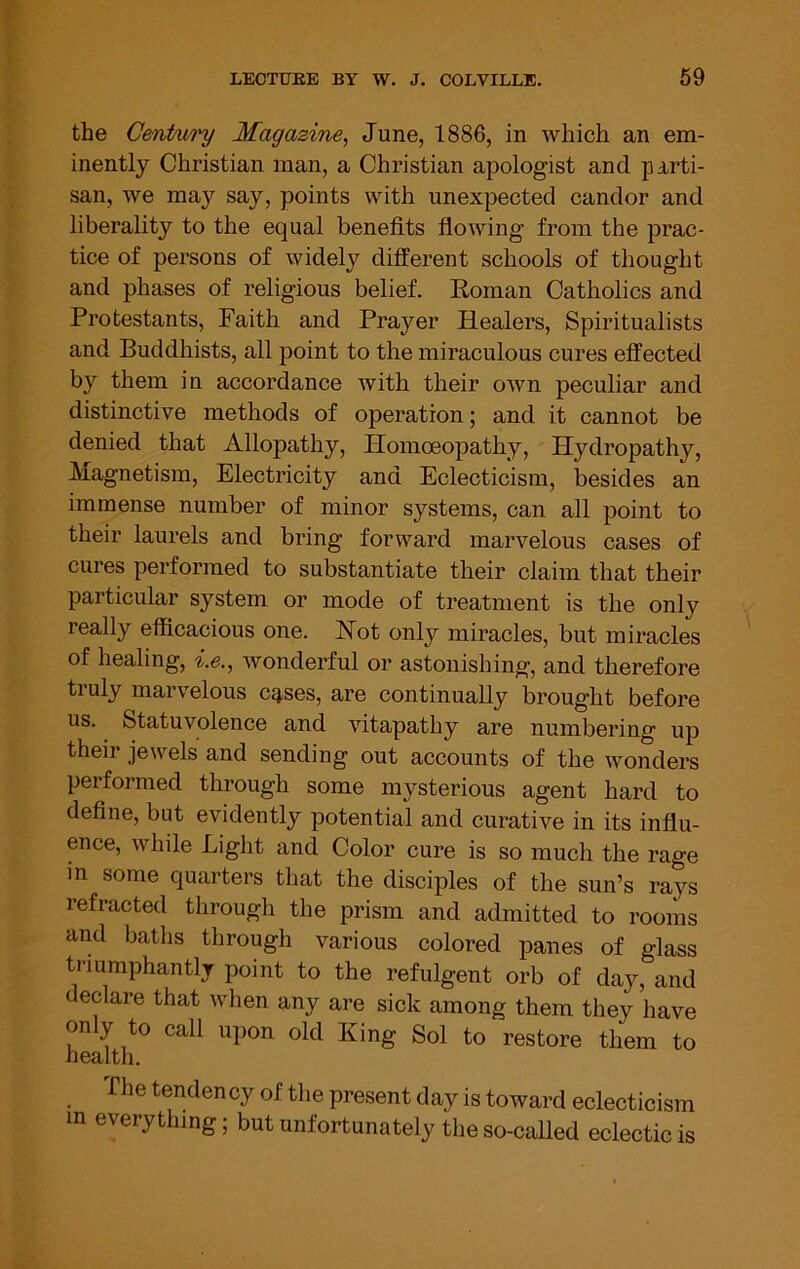 the Century Magazine, June, 1886, in which an em- inently Christian man, a Christian apologist and parti- san, we may say, points with unexpected candor and liberality to the equal benefits flowing from the prac- tice of persons of widely different schools of thought and phases of religious belief. Roman Catholics and Protestants, Faith and Prayer Healers, Spiritualists and Buddhists, all point to the miraculous cures effected by them in accordance with their own peculiar and distinctive methods of operation; and it cannot be denied that Allopathy, Homoeopathy, Hydropathy, Magnetism, Electricity and Eclecticism, besides an immense number of minor systems, can all point to their laurels and bring forward marvelous cases of cures performed to substantiate their claim that their particular system or mode of treatment is the onlv really efficacious one. Hot only miracles, but miracles of healing, i.e., wonderful or astonishing, and therefore truly marvelous c^ses, are continually brought before us. Statuvolence and vitapathy are numbering up their jewels and sending out accounts of the wonders performed through some mysterious agent hard to define, but evidently potential and curative in its influ- ence, while Light and Color cure is so much the rage in some quarters that the disciples of the sun’s rays refracted through the prism and admitted to rooms and baths through various colored panes of glass triumphantly point to the refulgent orb of day, and declare that when any are sick among them they have only to call upon old King Sol to restore them to health. The tendency of the present day is toward eclecticism in every t ing; but unfortunately the so-called eclectic is