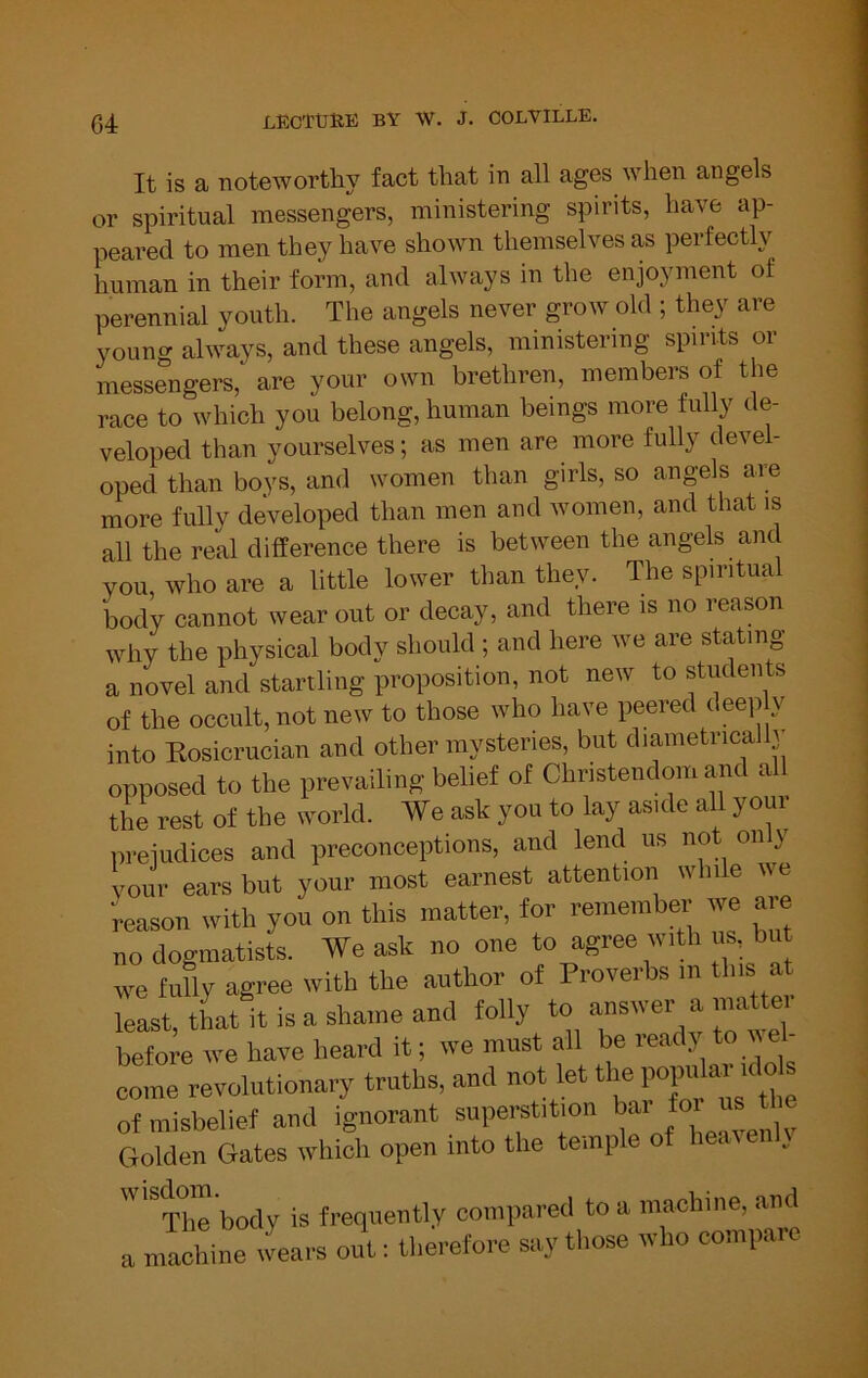 It is a noteworthy fact that in all ages when angels or spiritual messengers, ministering spirits, have ap- peared to men they have shown themselves as perfectly human in their fonn, and always in the enjoyment of perennial youth. The angels never grow old ; they are young always, and these angels, ministering spirits or messengers, are your own brethren, members of the race to which you belong, human beings more fully de- veloped than yourselves; as men are more fully devel- oped than boys, and women than girls, so angels are more fully developed than men and women, and that is all the real difference there is between the angels and you, who are a little lower than they. The spiritual body cannot wear out or decay, and there is no reason why the physical body should ; and here we are stating a novel and startling proposition, not new to students of the occult, not new to those who have peered deep y into Kosicrucian and other mysteries, but diametrica y opposed to the prevailing belief of Christendom and all the rest of the world. We aak you to lay as.de all yo.tr preiudioes and preconceptions, and lend us no on y vour ears but your most earnest attent.oii while we 'reason with you on this matter, for remember we aie no dogmatists. We ask no one to agree with us, but we fully agree with the author of Proverbs m this at reaat,thaUtisashameand tolly before we have heard it; we must ail be ready to wel- come revolutionary truths, and not let tlje 1»1«^“ * of misbelief and ignorant superstition ^ Golden Gates which open into the te.nple of . '^Tlie body is frequently compared to a machine, and a machine wears out: therefore say those who compare
