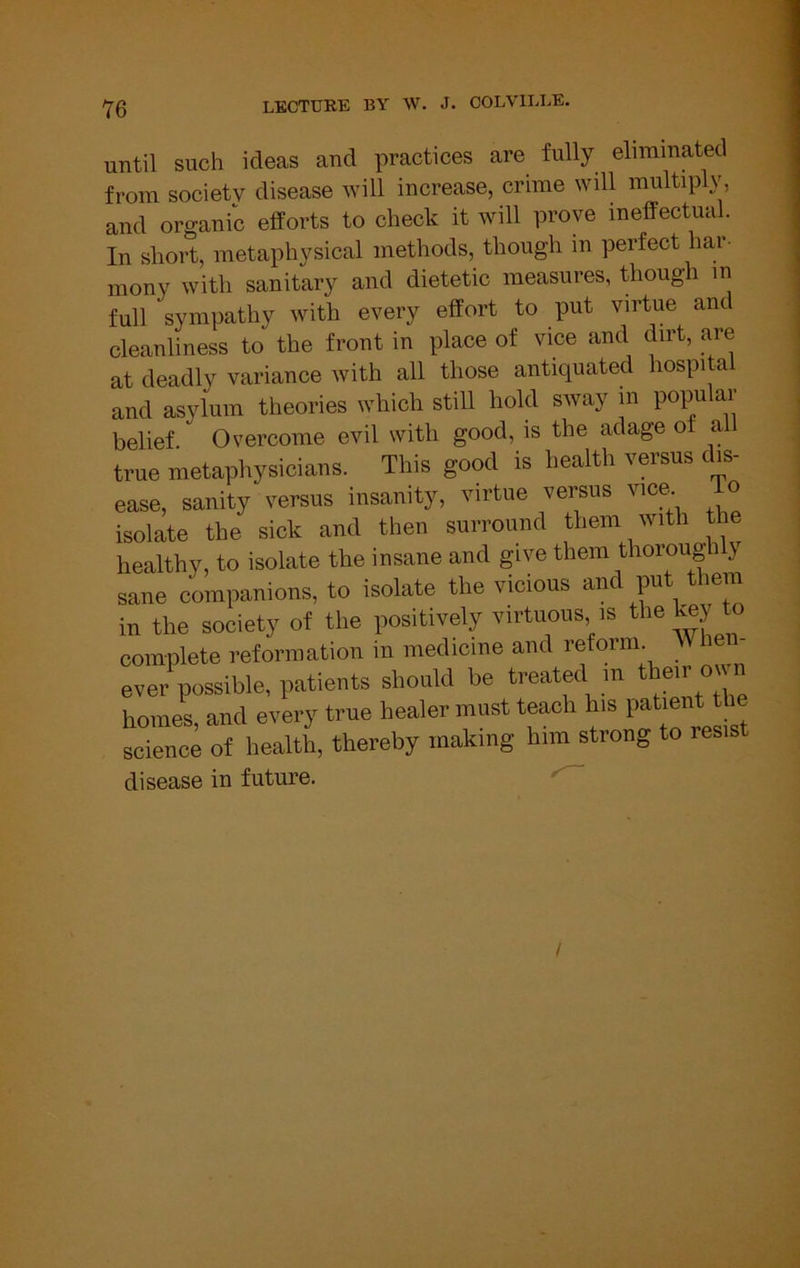 until such ideas and practices are fully eliminated from society disease will increase, crime will multiply, and organic efforts to check it will prove ineffectual. In short, metaphysical methods, though in perfect har- mony with sanitary and dietetic measures, though in full sympathy with every effort to put virtue and cleanliness to the front in place of vice and dirt, are at deadly variance with all those antiquated hospita and asylum theories which still hold sway in popu ar belief Overcome evil with good, is the adage of al true metaphysioiaus. This good is health versus d.s- ease, sanity versus insanity, virtue versus vice. io isolate the sick and then surround them with the healthy, to isolate the insane and give them thorough y sane companions, to isolate the vicious and put them in the society of the positively virtuous is the toy to complete reforaiation in medieine and reform. Whe - ever possible, patients should be treated m ttmr oi n homes, and every true healer must teach h.s science of health, thereby making him strong to resis disease in future. /