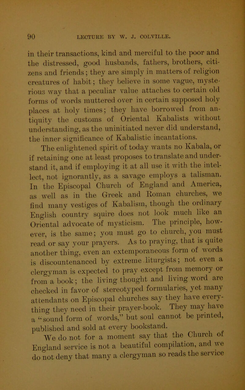 in their transactions, kind and merciful to the poor and the distressed, good husbands, fathers, brothers, citi- zens and friends; they are simply in matters of religion creatures of habit; they believe in some vague, myste- rious way that a peculiar value attaches to certain old forms of words muttered over in certain supposed holy places at holy times; they have borrowed from an- tiquity the customs of Oriental Kabalists without understanding, as the uninitiated never did understand, the inner significance of Kabalistic incantations. The enlightened spirit of today wants no Kabala, or if retaining one at least proposes to translate and under- stand it, and if employing it at all use it with the intel- lect, not ignorantly, as a savage employs a talisman. In the Episcopal Church of England and America, as well as in the Greek and Koman churches, we find many vestiges of Kabalism, though the ordinary English country squire does not look much like an Oriental advocate of mysticism. The principle, how- ever, is the same; you must go to church, you must read or say your prayers. As to praying, that is quite another thing, even an extemporaneous form of words is discountenanced by extreme liturgists; not even a clergyman is expected to pray except from memory or from a book; the living thought and living word are checked in favor of stereotyped formularies, yet many attendants on Episcopal churches say they have every- thing they need in their prayer-book. They may have a‘‘sound form of words,” but soul cannot be printed, published and sold at every bookstand. We do not for a moment sa}?^ that the Church ot England service is not a beautiful compilation, and ue do not deny that many a clergyman so reads the service