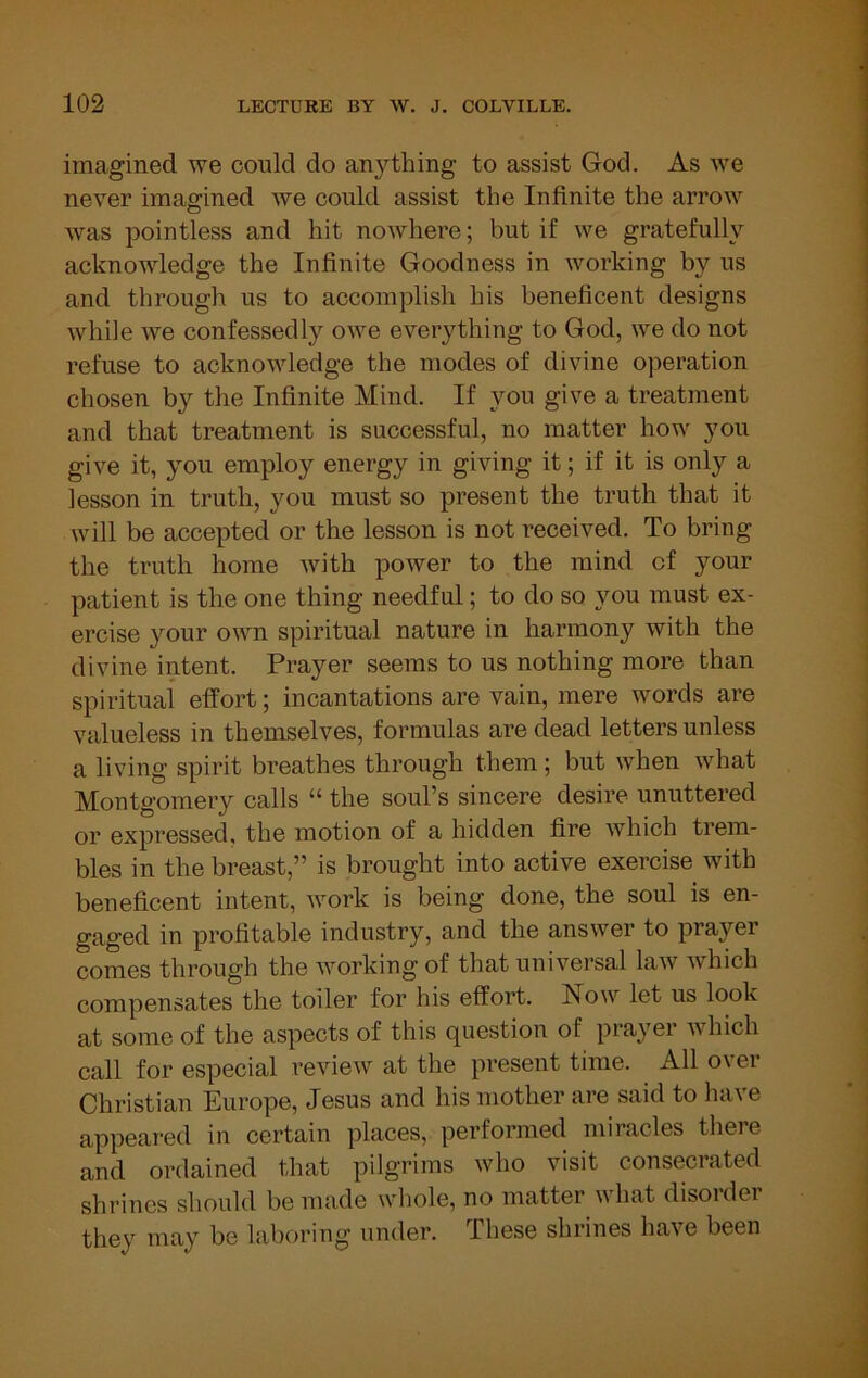 imagined we could do anything to assist God. As we never imagined we could assist the Infinite the arrow was pointless and hit nowhere; but if we gratefully acknowledge the Infinite Goodness in working by us and through us to accomplish his beneficent designs while we confessedly owe everything to God, we do not refuse to acknowledge the modes of divine operation chosen by the Infinite Mind. If you give a treatment and that treatment is successful, no matter how you give it, you employ energy in giving it; if it is only a lesson in truth, you must so present the truth that it will be accepted or the lesson is not received. To bring the truth home with power to the mind of your patient is the one thing needful; to do so you must ex- ercise your own spiritual nature in harmony with the divine intent. Prayer seems to us nothing more than spiritual* effort; incantations are vain, mere words are valueless in themselves, formulas are dead letters unless a living spirit breathes through them; but when what Montgomery calls “ the soul’s sincere desire unuttered or expressed, the motion of a hidden fire which trem- bles in the breast,” is brought into active exercise with beneficent intent, work is being done, the soul is en- gaged in profitable industry, and the answer to prayei comes through the working of that universal law which compensates the toiler for his effort. Now let us look at some of the aspects of this question of prayei which call for especial i*eview at the present time. All over Christian Europe, Jesus and his mother are said to have appeared in certain places, performed miracles there and ordained that pilgrims who visit consecrated shrines should be made whole, no matter what disorder they may be laboring under. These shrines have been