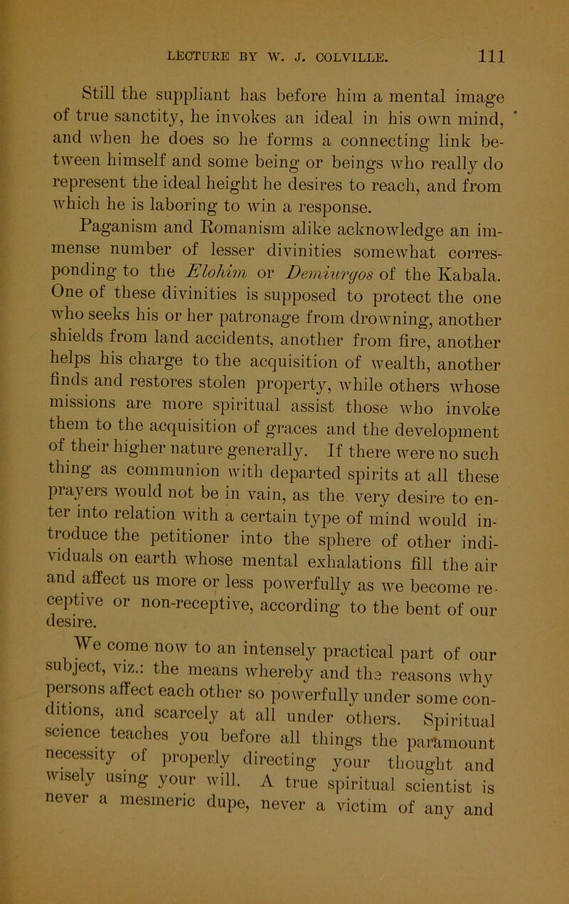 Still the suppliant has before him a mental image of true sanctity, he invokes an ideal in his own mind, and when he does so he forms a connecting link be- tween himself and some being or beings who really do represent the ideal height he desires to reach, and from which he is laboring to win a response. Paganism and Romanism alike acknowledge an im- mense number of lesser divinities somewhat corres- ponding to the Elohim or Demiurgos of the Kabala. One of these divinities is supposed to protect the one who seeks his or her patronage from drowning, another shields from land accidents, another from fire, another helps his charge to the acquisition of wealth, another finds and restores stolen property, while others whose missions are more spiritual assist those who invoke them to the acquisition of graces and the development of their higher nature generally. If there were no such thing as communion with departed spirits at all these players would not be in vain, as the very desire to en- ter into relation with a certain type of mind would in- troduce the petitioner into the sphere of other indi- viduals on earth whose mental exhalations fill the air and affect us more or less powerfully as we become re- ceptive or non-receptive, according to the bent of our desire. We come now to an intensely practical part of our subject, VIZ.: the means whereby and the reasons why persons affect each other so powerfully under some con- ditions, and scarcely at all under others. Spiritual science teaches you before all things the paminount necessity of properly directing your thought and wisely using your will. A true spiritual scientist is never a mesmeric dupe, never a victim of any and