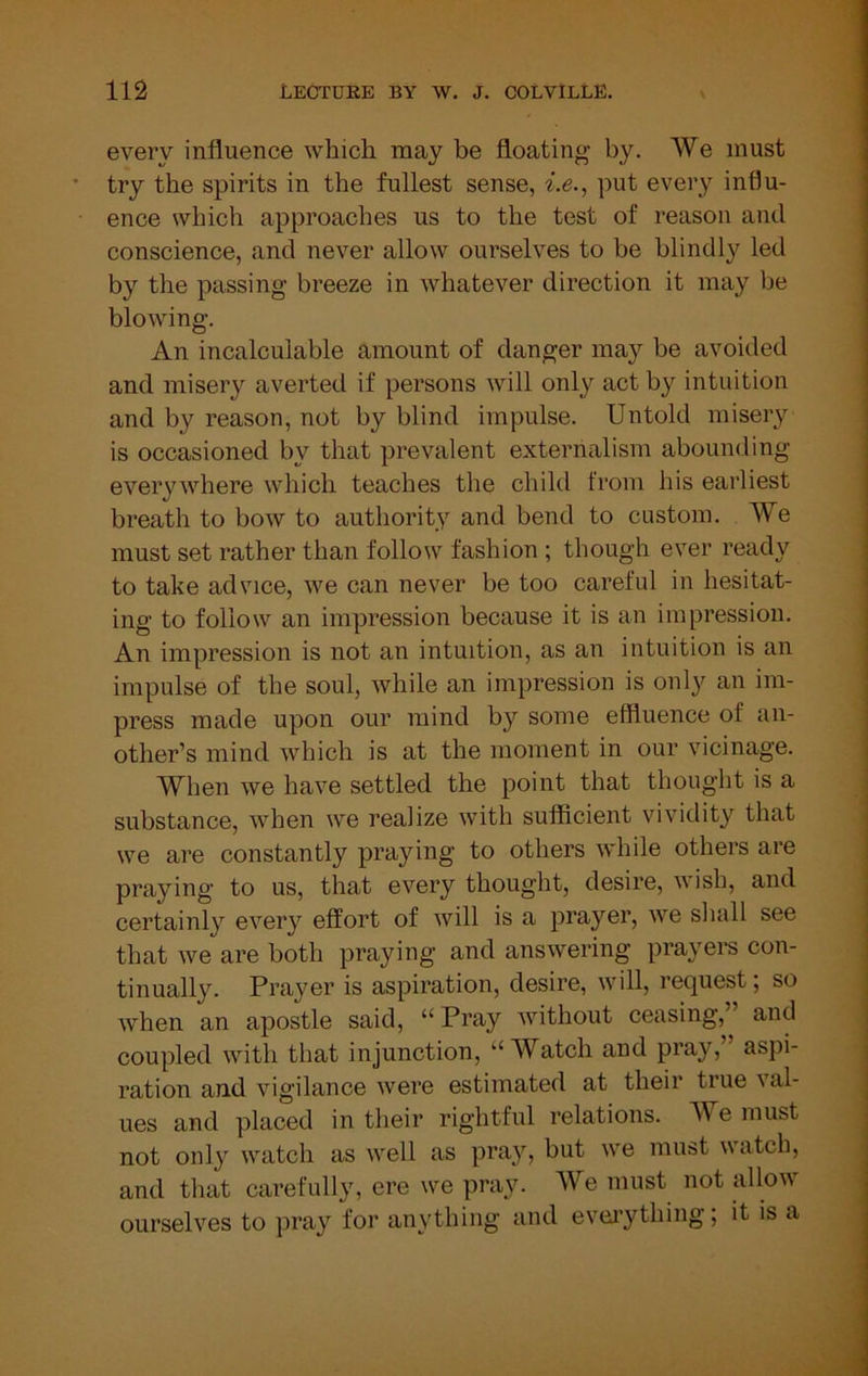 every influence which may be floating by. We must try the spirits in the fullest sense, i.e., put every influ- ence which approaches us to the test of reason and conscience, and never allow ourselves to be blindly led by the passing breeze in whatever direction it may be blowing. An incalculable amount of danger may be avoided and misery averted if persons will only act by intuition and by reason, not by blind impulse. Untold misery is occasioned by that prevalent externalism abounding everywhere which teaches the child from his earliest breath to bow to authority and bend to custom. We must set rather than follow fashion ; though ever ready to take advice, we can never be too careful in hesitat- ing to follow an impression because it is an impression. An impression is not an intuition, as an intuition is an impulse of the soul, while an impression is only an im- press made upon our mind by some effluence of an- other’s mind which is at the moment in our vicinage. When we have settled the point that thought is a substance, when we realize with sufficient vividity that we are constantly praying to others while others are praying to us, that every thought, desire, wish, and certainly every effort of will is a prayer, we sliall see that we are both praying and answering prayers con- tinually. Prayer is aspiration, desire, will, request; so when an apostle said, “Pray Avithout ceasing,” and coupled AAnth that injunction, “Watch and pray, aspi- ration and vigilance Avere estimated at their true Aml- ues and placed in their rightful relations. We must not only watch as Avell as pray, but Ave must watch, and that carefully, ere we pray. We must not alloAV ourselves to pray for anything and evei’ything; it is a