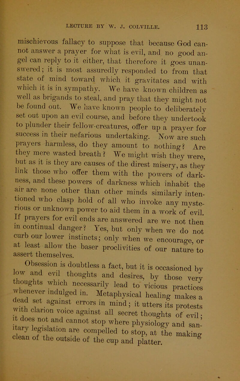 mischievous fallacy to suppose that because God can- not answer a prayer for what is evil, and no good an- gel can reply to it either, that therefore it goes unan- swered ; it is most assuredly responded to from that state of mind toward which it gravitates and with which it is in sympathy. We have known children as well as brigands to steal, and pray that they might not be found out. We have known people to deliberately set out upon an evil course, and before they undertook to plunder their fellow-creatures, offer up a prayer for success in their nefarious undertaking. Now are such prayers harmless, do they amount to nothing? Are they mere wasted breath ? We might wish they were, but as it is they are causes of the direst misery, as they link those who offer them with the powers of dark- ness, and these powers of darkness which inhabit the air are none other than other minds similarly inten- tioned who clasp hold of all who invoke any myste- rious or unknown power to aid them in a work of''evil. If prayers for evil ends are answered are we not then m continual danger ? Yes, but only when we do not curb our lower instincts; only when we encourage, or at least allow the baser proclivities of our nature to assert themselves. Obsession is doubtless a fact, but it is occasioned by my and evil thoughts and desires, by those very thoughts which necessarily lead to vicious practices dead TT Metaphysical healing makes a dead set against errors in mind; it utters its protests With clarion voice against all secret thoughts of evil • it does not and cannot stop where physiology and san’ lUry legislation are compelled to stop, at the making clean of the outside of the cup and platter. ®
