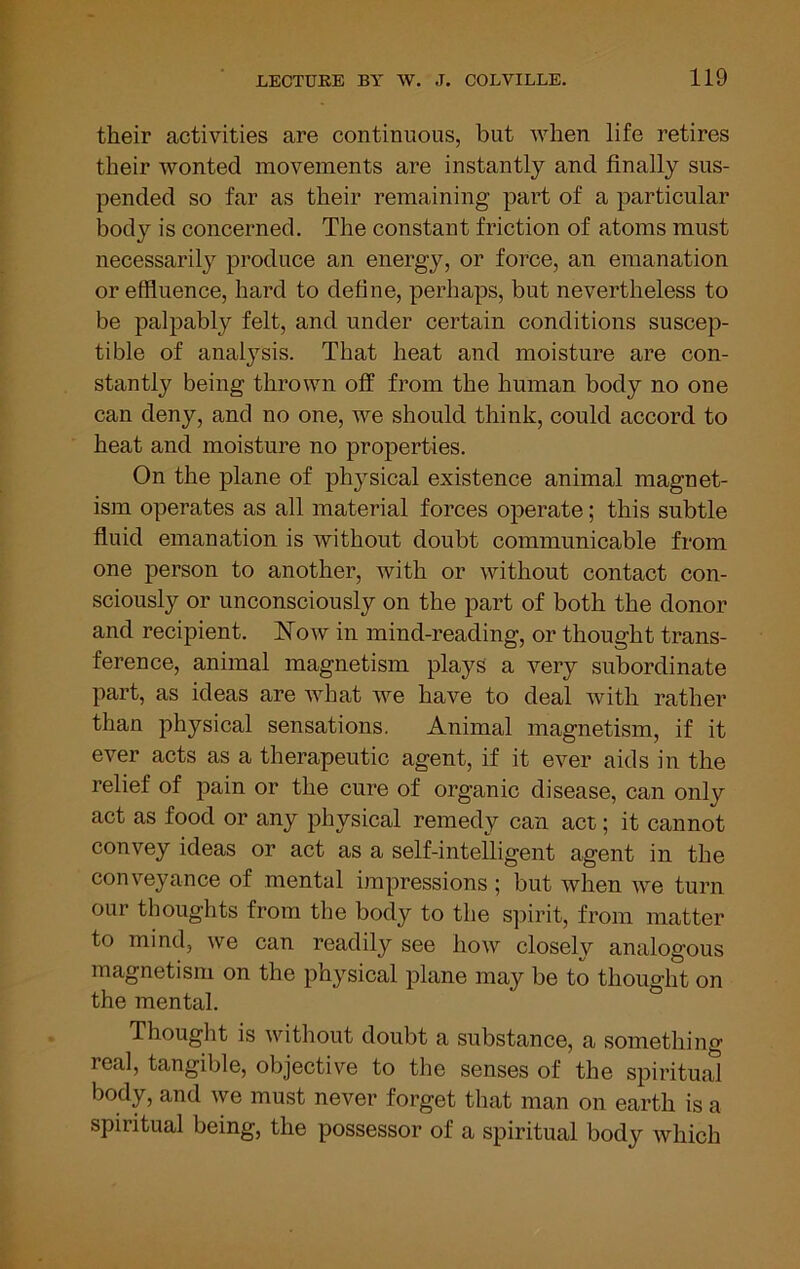 their activities are continuous, but when life retires their wonted movements are instantly and finally sus- pended so far as their remaining part of a particular body is concerned. The constant friction of atoms must necessarily produce an energy, or force, an emanation or effluence, hard to define, perhaps, but nevertheless to be palpably felt, and under certain conditions suscep- tible of analysis. That heat and moisture are con- stantly being thrown off from the human body no one can deny, and no one, we should think, could accord to heat and moisture no properties. On the plane of phj^sical existence animal magnet- ism operates as all material forces operate; this subtle fluid emanation is without doubt communicable from one person to another, with or without contact con- sciously or unconsciously on the part of both the donor and recipient. Now in mind-reading, or thought trans- ference, animal magnetism plays a very subordinate part, as ideas are what we have to deal with rather than physical sensations. Animal magnetism, if it ever acts as a therapeutic agent, if it ever aids in the relief of pain or the cure of organic disease, can only act as food or any physical remedy can act; it cannot convey ideas or act as a self-inteUigent agent in the conveyance of mental impressions; but when we turn our thoughts from the body to the spirit, from matter to mind, we can readily see how closely analogous magnetism on the physical plane may be to thought on the mental. Thought is without doubt a substance, a something real, tangible, objective to the senses of the spiritual body, and we must never forget that man on earth is a spiritual being, the possessor of a spiritual body which