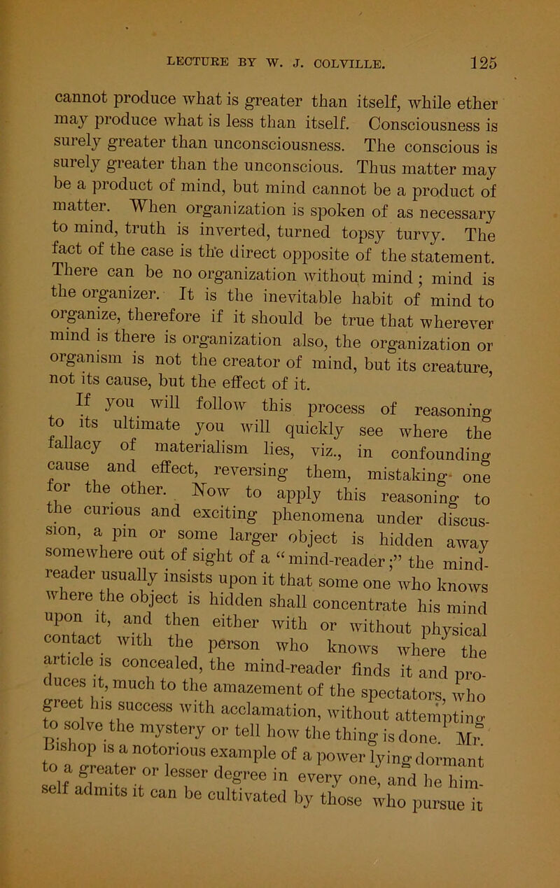 cannot produce what is greater than itself, while ether may produce what is less than itself. Consciousness is surely greater than unconsciousness. The conscious is surely greater than the unconscious. Thus matter may be a product of mind, but mind cannot be a product of matter. When organization is spoken of as necessary to mind, truth is inverted, turned topsy turvy. The fact of the case is the direct opposite of the statement. There can be no organization without mind; mind is theorpnizer. It is the inevitable habit of mind to organize, therefore if it should be true that wherever mind is there is organization also, the organization or organism is not the creator of mind, but its creature not its cause, but the effect of it. ’ If you will follow this process of reasoniiu^ to Its ultimate you will quickly see where the allacy of materialism lies, viz., in confounding cause and effect, reversing them, mistaking- one for the other. Now to apply this reasoning to e curious and exciting phenomena under discus- sion, a pm or some larger object is hidden away somewhere out of sight of a “mind-reader;” the mind- reader usually insists upon it that some one who knows where the object is hidden shall concentrate his mind upon it, and then either with or without physical contMt with the person who knows whLe^ the article IS concealed, the mind-reader finds it and pro- duces It, much to the amazement of the spectators, who fo soN^t^““^’‘‘’* 'ithout attempting o solve the mystery or tell how the thing isdone. Mr Lishop IS a notorious example of a,lower lyingdormant self ailmits It can be cultivated by those who pursue it