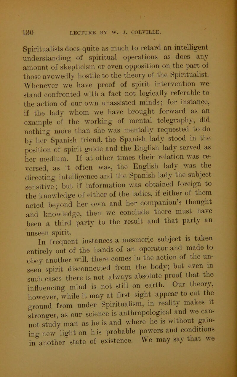 Spiritualists does quite as much to retard an intelligent understanding of spiritual operations as does any amount of skepticism or even opposition on the part of those avowedly hostile to the theory of the Spiritualist. Whenever we have proof of spirit intervention we stand confronted with a fact not logically referable to the action of our own unassisted minds; for instance, if the lady whom we have brought forward as an example of the working of mental telegraphy, did nothing more than she was mentally requested to do by her Spanish friend, the Spanish lady stood in the position of spirit guide and the English lady served as her medium. If at other times their relation was re- versed, as it often was, the English lady was the directing intelligence and the Spanish lady the subject sensitive; but if information was obtained foreign to the knowledge of either of the ladies, if either of them acted beyond her own. and her companion’s thought and knowledge, then we conclude there must have been a third party to the result and that party an unseen spirit. _ . . , In frequent instances a mesmeric subject is taken entirely out of the hands of an operator and made to obey another will, there comes in the action of the un- seen spirit disconnected from the body; but even in such cases there is not always absolute proof that the influencing mind is not still on earth. Our theory, however, while it may at first sight appear to cut the oTound from under Spiritualism, in reality makes it stronger, as our science is anthropological and we can- not study man as he is and where he is without gam- in o- new light on h is probable powers and conditions in\nother state of existence. We may say that we