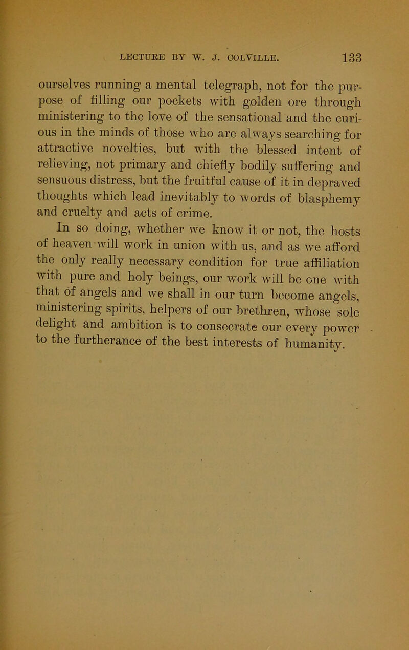 ourselves running a mental telegraph, not for the pur- pose of filling our pockets with golden ore through ministering to the love of the sensational and the curi- ous in the minds of those who are always searching for attractive novelties, but with the blessed intent of relieving, not primary and chiefly bodily suffering and sensuous distress, but the fruitful cause of it in depraved thoughts which lead inevitably to words of blasphemy and cruelty and acts of crime. In so doing, whether we know it or not, the hosts of heaven will work in union with us, and as we afford the only really necessary condition for true atflliation with pure and holy beings, our work Avill be one with that of angels and we shall in our turn become angels, ministering spirits, helpers of our brethren, whose sole delight and ambition is to consecrate our every power to the furtherance of the best interests of humanity.