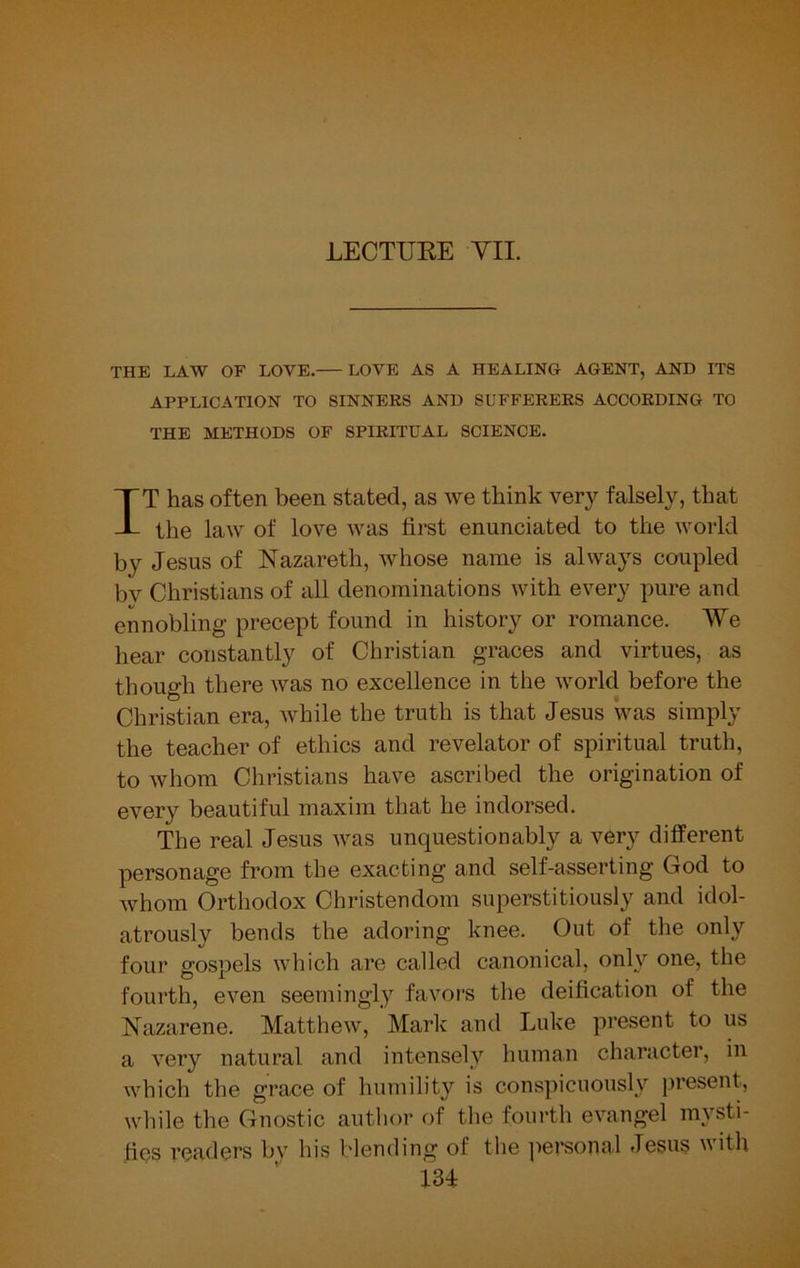 LECTURE VII. THE LAW OF LOVE. LOVE AS A HEALING AGENT, AND ITS APPLICATION TO SINNERS AND SUFFERERS ACCORDING TO THE METHODS OF SPIRITUAL SCIENCE. IT has often been stated, as we think very falsely, that the law of love was first enunciated to the world by Jesus of Nazareth, whose name is always coupled bv Christians of all denominations with every pure and ennobling precept found in history or romance. We hear constantly of Christian graces and virtues, as though there was no excellence in the world before the Christian era, while the truth is that Jesus was simply the teacher of ethics and revelator of spiritual truth, to whom Christians have ascribed the origination of every beautiful maxim that he indorsed. The real Jesus was unquestionably a very different personage from the exacting and self-asserting God to whom Orthodox Christendom superstitiously and idol- atrously bends the adoring knee. Out of the only four gospels which are called canonical, only one, the fourth, even seemingly favors the deification of the Nazarene. Matthew, Mark and Luke present to us a very natural and intensely human character, in which the grace of humility is conspicuously present, while the Gnostic author of the fourth evangel mysti- fies readers by his blending of the personal Jesus with m