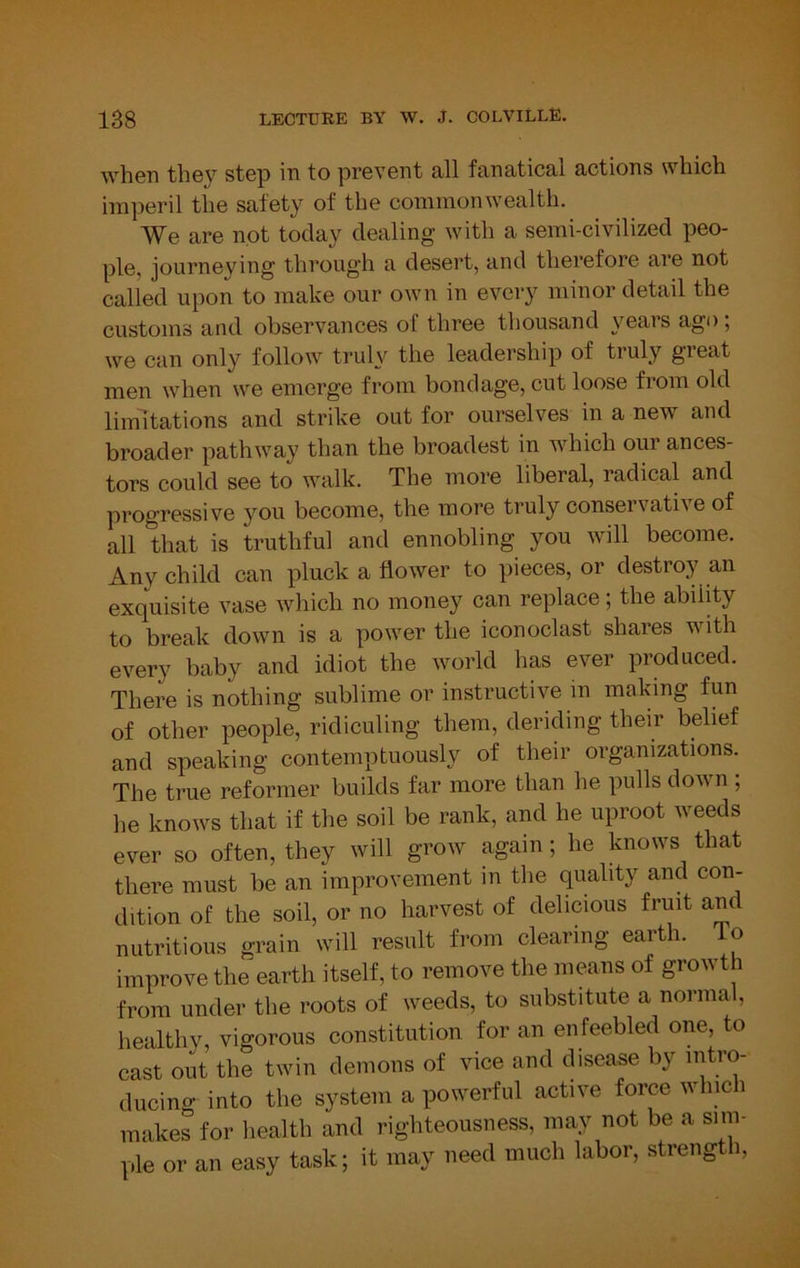 when they step in to prevent all fanatical actions which imperil the safety of the commonwealth. We are not today dealing with a semi-civilized peo- ple, journeying through a desert, and therefore are not called upon to make our own in every minor detail the customs and observances of three thousand years ago; we can only follow truly the leadership of truly great men when we emerge from bondage, cut loose from old limitations and strike out for ourselves in a new and broader pathway than the broadest in which our ances- tors could see to walk. The more liberal, radical and progressive you become, the more truly conservative of all that is truthful and ennobling you will become. Any child can pluck a flower to pieces, or destroy an exquisite vase which no money can replace; the ability to break down is a power the iconoclast shares with every baby and idiot the world has ever produced. There is nothing sublime or instructive in making fun of other people, ridiculing them, deriding their belief and speaking contemptuously of their organizations. The true reformer builds far more than he pulls down ; he knows that if the soil be rank, and he uproot weeds ever so often, they will grow again; he knows that there must be an improvement in the quality and con- dition of the soil, or no harvest of delicious fruit and nutritious grain will result from clearing earth. To improve the earth itself, to remove the means of growth from under the roots of weeds, to substitute a normal, healthy, vigorous constitution for an enfeebled one, to cast out the twin demons of vice and disease by intro- ducing into the system a powerful active force winch makes for health and righteousness, may not be a sim- ple or an easy task; it may need much labor, strength,