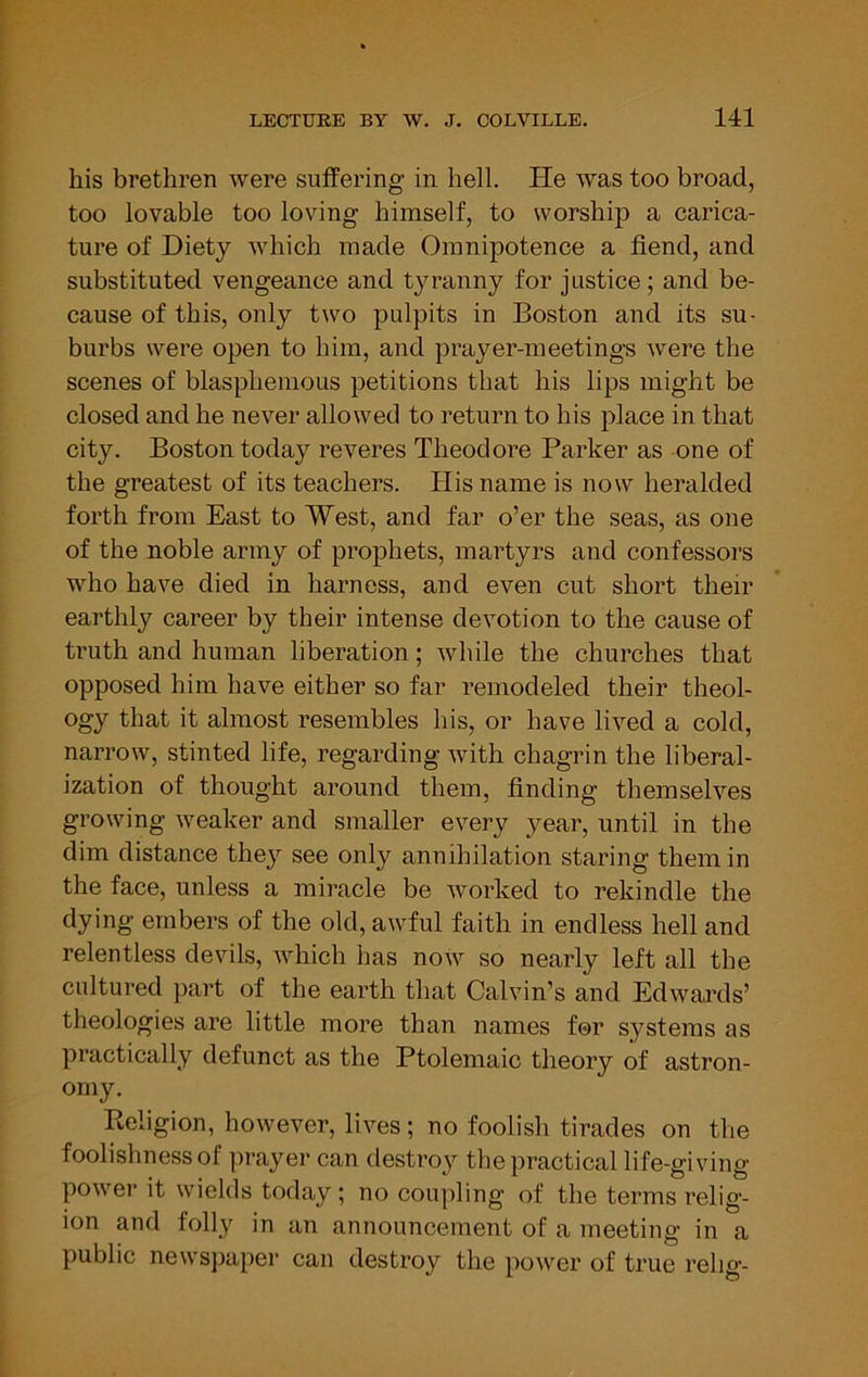 his brethren were suffering in hell. He was too broad, too lovable too loving himself, to worship a carica- ture of Diety which made Omnipotence a fiend, and substituted vengeance and tyranny for justice; and be- cause of this, only two pulpits in Boston and its su- burbs were open to him, and prayer-meetings were the scenes of blasphemous petitions that his lips might be closed and he never allowed to return to his place in that city. Boston today reveres Theodore Parker as one of the greatest of its teachers. His name is now heralded forth from East to West, and far o’er the seas, as one of the noble army of prophets, martyrs and confessors who have died in harness, and even cut short their earthly career by their intense devotion to the cause of truth and human liberation; while the churches that opposed him have either so far remodeled their theol- ogy that it almost resembles his, or have lived a cold, narrow, stinted life, regarding with chagrin the liberal- ization of thought around them, finding themselves growing weaker and smaller every year, until in the dim distance they see only annihilation staring them in the face, unless a miracle be worked to rekindle the dying embers of the old, awful faith in endless hell and relentless devils, which has now so nearly left all the cultured part of the earth that Calvin’s and Edwards’ theologies are little more than names for systems as practically defunct as the Ptolemaic theory of astron- omy. Religion, however, lives ; no foolish tirades on the foolishness of prayer can destroy the practical life-giving power it wields today ; no coupling of the terms relig- ion and folly in an announcement of a meeting in a public newspaper can destroy the power of true rehg-