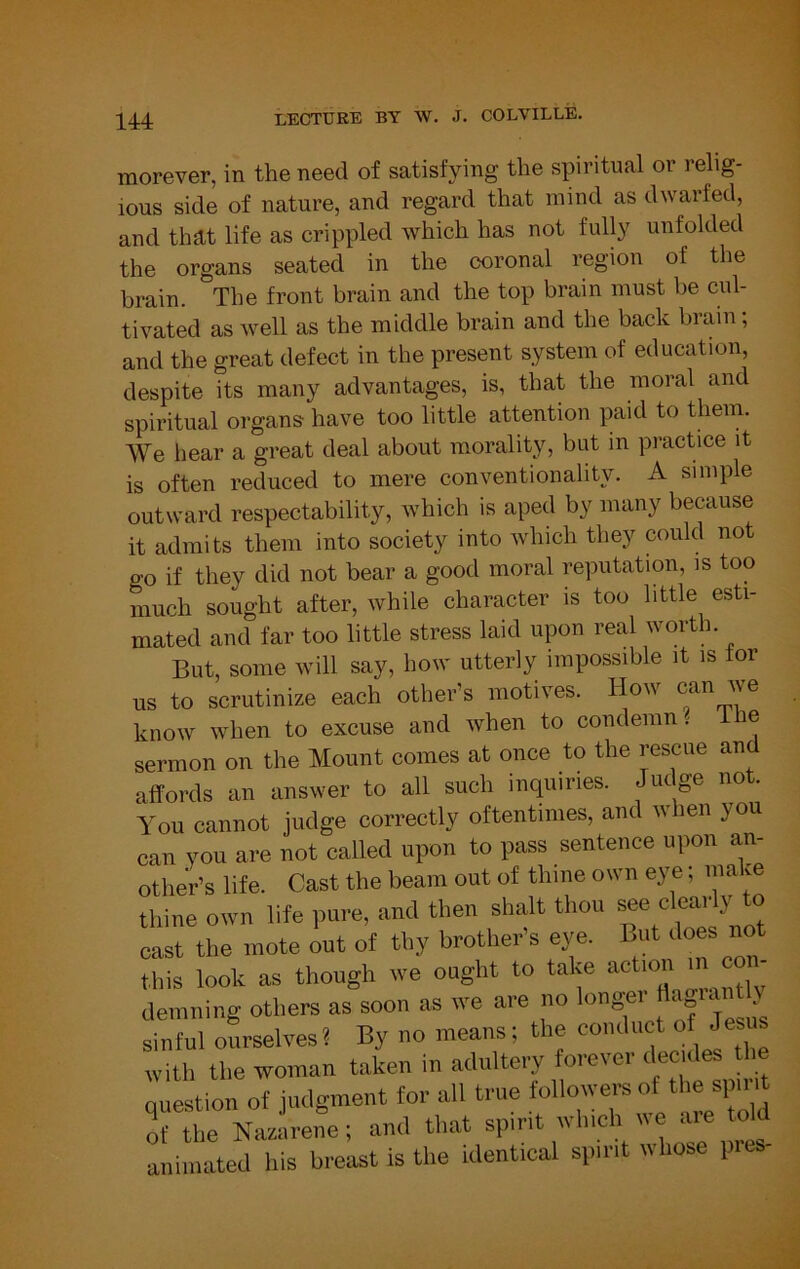 morever, in the need of satisfying the spiritual or relig- ious side of nature, and regard that mind as dwarfed, and that life as crippled which has not fully unfolded the organs seated in the coronal region of the brain. The front brain and the top brain must be cul- tivated as well as the middle brain and the back brain; and the great defect in the present system of education, despite its many advantages, is, that the moral and spiritual organs have too little attention paid to them. We hear a great deal about morality, but in practice it is often reduced to mere conventionality. A simple outward respectability, which is aped by many because it admits them into society into which they could not go if they did not bear a good moral reputation, is too much sought after, while character is too little esti- mated and far too little stress laid upon real worth. But, some will say, how utterly impossible it is tor us to scrutinize each other’s motives. How can we know when to excuse and when to condemn ^ le sermon on the Mount comes at once to the rescue and affords an answer to all such inquiries. Judge not. You cannot judge correctly oftentimes, and ivhen you can you are not called upon to pass sentence upon an- other’s life. Cast the beam out of thine own eye; make thine own life pure, and then shall thou cast the mote out of thy brother's eye. but does not this look as though we ought to take action m co demning others as soon as we are no longer J' sinful oSrselves? By no means; the f with the woman taken in adultery forever <lec des the Question of judgment for all true followers of the spirit ^fthe Na-irene; and that spirit which we are told animated his breast is the identical spirit whose pies-