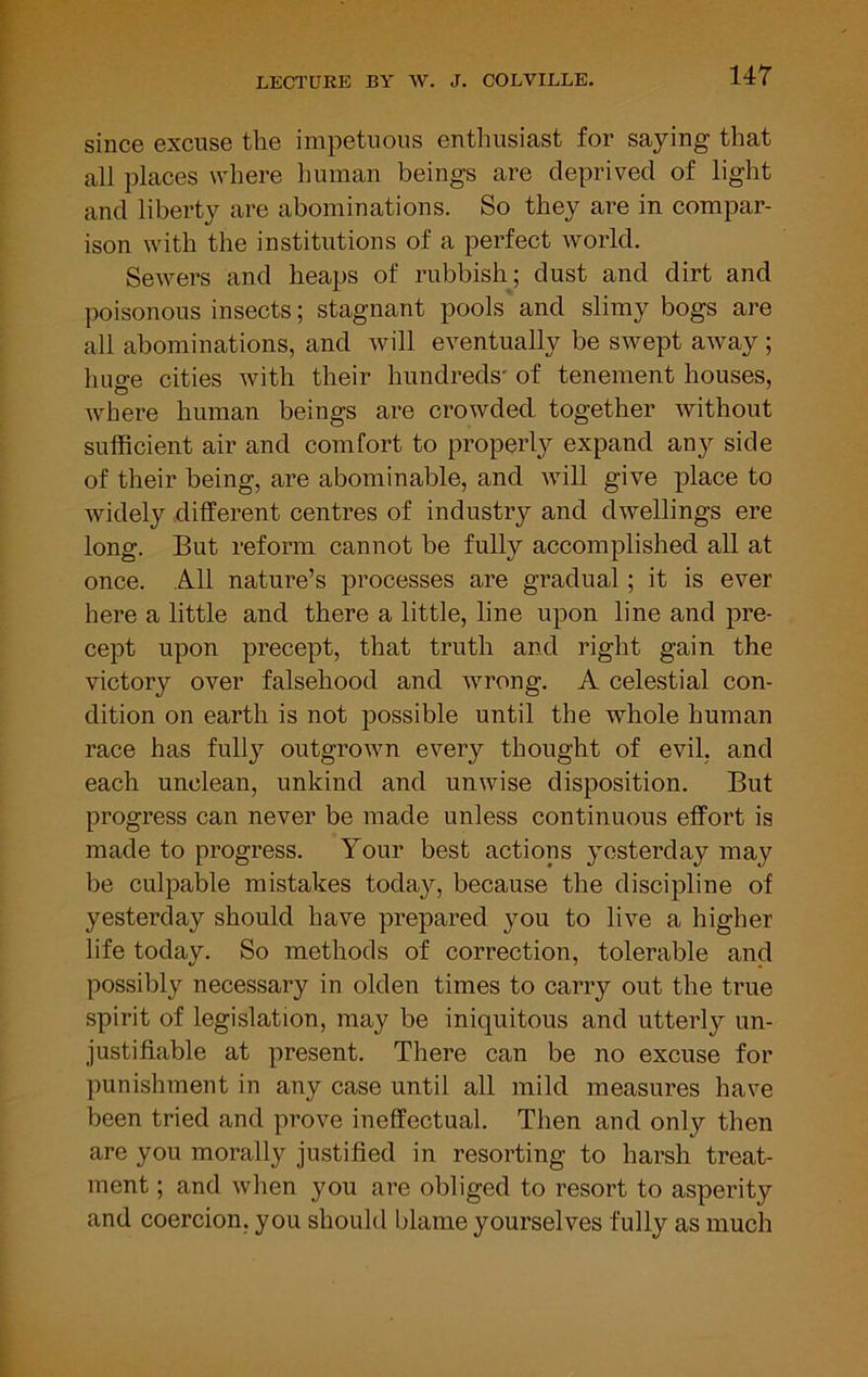 since excuse the impetuous enthusiast for saying that all places where human beings are deprived of light and liberty are abominations. So they are in compar- ison with the institutions of a perfect world. Sewers and heaps of rubbish; dust and dirt and poisonous insects; stagnant pools and slimy bogs are all abominations, and will eventually be swept away; huge cities with their hundreds' of tenement houses, where human beings are crowded together without sufficient air and comfort to properly expand any side of their being, are abominable, and will give place to widely different centres of industry and dwellings ere long. But reform cannot be fully accomplished all at once. All nature’s processes are gradual; it is ever here a little and there a little, line upon line and pre- cept upon precept, that truth and right gain the victory over falsehood and wrong. A celestial con- dition on earth is not possible until the whole human race has fully outgrown every thought of evil, and each unclean, unkind and unwise disposition. But progress can never be made unless continuous effort is made to progress. Your best actions yesterday may be culpable mistakes today, because the discipline of yesterday should have prepared you to live a higher life today. So methods of correction, tolerable and possibly necessary in olden times to carry out the true spirit of legislation, may be iniquitous and utterly un- justifiable at present. There can be no excuse for punishment in any case until all mild measures have been tried and prove ineffectual. Then and only then are you morally justified in resorting to harsh treat- ment ; and when you are obliged to resort to asperity and coercion, you should blame yourselves fully as much
