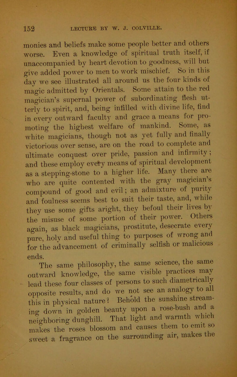 monies and beliefs make some people better and others worse. Even a knowledge of spiritual truth itself, if unaccompanied by heart devotion to goodness, will but give added power to men to work mischief. So in this day we see illustrated all around us the four kinds of magic admitted by Orientals. Some attain to the red magician’s supernal power of subordinating flesh ut- terly to spirit, and, being infilled with divine life, find in every outward faculty and grace a means foi pio- moting the highest welfare of mankind. Some, as white magicians, though not as yet fully and finally victorious over sense, are on the road to complete and ultimate conquest over pride, passion and infirmity; and these employ evety means of spiritual development as a stepping-stone to a higher life. Many there are who are quite contented with the gray magician’s compound of good and evil; an admixture of purity and foulness seems best to suit their taste, and, while they use some gifts aright, they befoul their lives by the misuse of some portion of their power. Othem again, as black magicians, prostitute, desecrate every pure, holy and useful thing to purposes of wrong and for the advancement of criminally selfish or malicious ends. The same philosophy, the same science, the same outward knowledge, the same visible practices my lead these four classes of persons to such diametrically opposite results, and do we not see an am^gy to a this in physical nature ? Behold the sunshine stremn- ing down in golden beauty upon a rose-bush and a neighboring dunghill. That light and warmth winch makes the roses blossom and causes them to emit so sweet a fragrance on the surrounding air, makes the