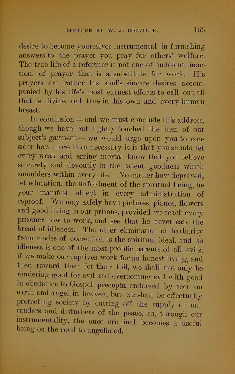 desire to become yourselves instrumental in furnishing answers to the prayer you pray for others’ welfare. The true life of a reformer is not one of indolent inac- tion, of prayer that is a substitute for work. His prayers are rather his soul’s sincere desires, accom- panied by his life’s most earnest efforts to call out all that is divine and true in his own and every human breast. In conclusion — and we must conclude this address, though we have but lightly touched the hem of our subject’s garment — we would urge upon you to con- sider how more than necessary it is that you should let every weak and erring mortal know that you believe sincerely and devoutly in the latent goodness which smoulders within every life. Ho matter how depraved, let education, the unfoldment of the spiritual being, be your manifest object in every administration of reproof. We may safely have pictures, pianos, flowers and good living in our prisons, provided we teach every prisoner how to work, and see that he never eats the bread of idleness. The utter elimination of barbarity from modes of correction is the spiritual ideal, and as idleness is one of the most prolific parents of all evils, if we make our captives work for an honest living, and then reward them for their toil, we shall not only be rendering good for evil and overcoming evil with good in obedience to Gospel precepts, endorsed by seer on earth and angel in heaven, but we shall be effectually protecting society by cutting off the supply of ma- rauders and disturbers of the peace, as, through our instrumentality, the once criminal becomes a useful being on the road to angelhood.