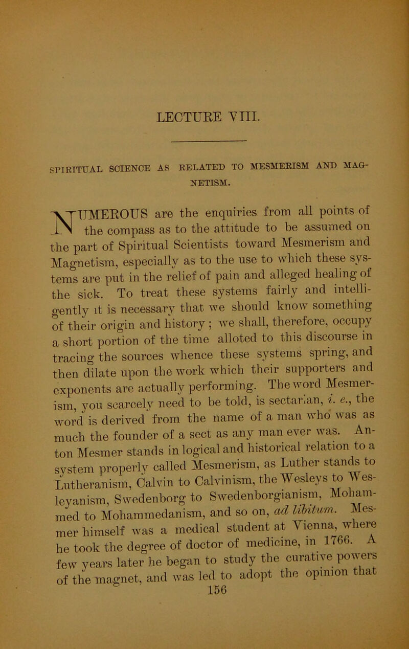 LECTUKE YIII. SPIRITUAL SCIENCE AS RELATED TO MESMERISM AND MAG- NETISM. NTTMEEOUS are the enquiries from all points of the compass as to the attitude to be assumed on the part of Spiritual Scientists toward Mesmerism and Magnetism, especially as to the use to which these sys- tems are put in the relief of pain and alleged healing of the sick. To treat these systems fairly and intelli- gently it is necessary that we should know something of their origin and history ; we shall, therefore, occupy a short portion of the time alloted to this discourse in tracing the sources whence these systems spring, and then dilate upon the work which their supporters and exponents are actually performing. The word Mesmer- ism, you scarcely need to be told, is sectarian, «. e., the word is derived from the name of a man who was as much the founder of a sect as any man ever was. An- ton Mesmer stands in logical and historical relation to a system properly called Mesmerism, as Luther stands to Lutheranism, Calvin to Calvinism, the Wesleys to M es- leyanism, Swedenborg to Swedenborgianism, Moham- med to Mohammedanism, and so on, ad libitum. Mes- mer himself was a medical student at Vienna, where he took the degree of doctor of medicine, in 1766. A few years later he began to study the curative powers of the magnet, and was led to adopt the opinion that