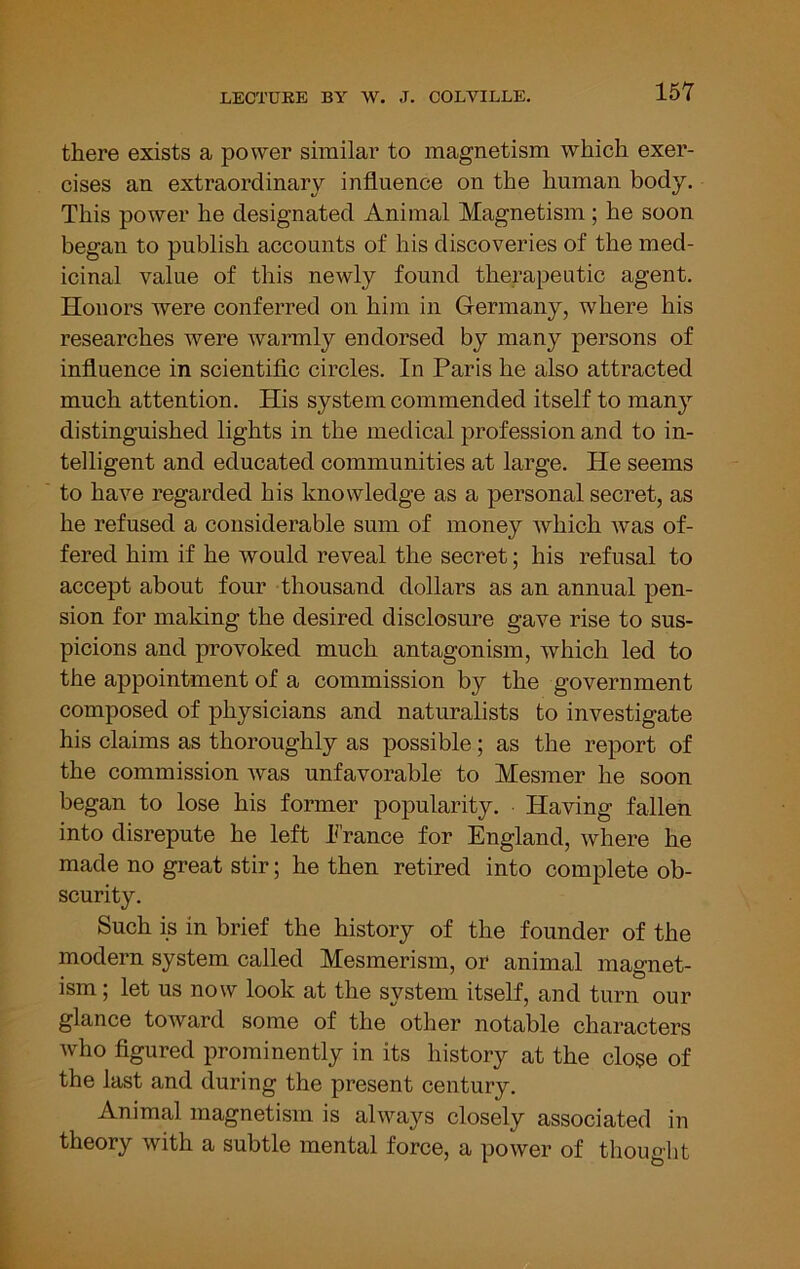 there exists a power similar to magnetism which exer- cises an extraordinary influence on the human body. This power he designated Animal Magnetism; he soon began to publish accounts of his discoveries of the med- icinal value of this newly found therapeutic agent. Honors were conferred on him in Germany, where his researches were warmly endorsed by many persons of influence in scientific circles. In Paris he also attracted much attention. His system commended itself to many distinguished lights in the medical profession and to in- telligent and educated communities at large. He seems to have regarded his knowledge as a personal secret, as he refused a considerable sum of money which was of- fered him if he would reveal the secret; his refusal to accept about four thousand dollars as an annual pen- sion for making the desired disclosure gave rise to sus- picions and provoked much antagonism, which led to the appointment of a commission by the government composed of physicians and naturalists to investigate his claims as thoroughly as possible; as the report of the commission was unfavorable to Mesmer he soon began to lose his former popularity. Having fallen into disrepute he left k'rance for England, where he made no great stir; he then retired into complete ob- scurity. Such is in brief the history of the founder of the modern system called Mesmerism, or animal magnet- ism ; let us now look at the system itself, and turn our glance toAvard some of the other notable characters who figured prominently in its history at the close of the last and during the present century. Animal magnetism is always closely associated in theory with a subtle mental force, a power of thought