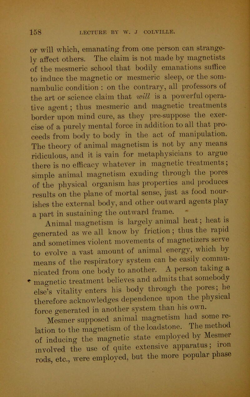 or will which, emanating from one person can strange- ly affect others. The claim is not made by magnetists of the mesmeric school that bodily emanations suffice to induce the magnetic or mesmeric sleep, or the som- nambulic condition : on the contrary, all professors of the art or science claim that will is a powerful opera- tive agent; thus mesmeric and magnetic treatments border upon mind cure, as they pre-suppose the exer- cise of a purely mental force in addition to all that pro- ceeds from body to body in the act of manipulation. The theory of animal magnetism is not by any means ridiculous, and it is vain for metaphysicians to aigue there is no efficacy whatever in magnetic ti eatments, simple animal magnetism exuding through the pores of the physical organism has properties and produces results on the plane of mortal sense, just as food nour- ishes the external body, and other outward agents play a part in sustaining the outward frame. Animal magnetism is largely animal heat; heat is generated as we all know by friction; thus the rapid and sometimes violent movements of magnetizers serve to evolve a vast amount of animal energy, which by means of the respiratory system can be easily commu- nicated from one body to another. A person taking a * mao-netic treatment believes and admits that somebody els^s vitality enters his body through the pores; he therefore acknowledges dependence upon the physica force generated in another system than his own. Mesmer supposed animal magnetism had some re- lation to the magnetism of the loadstone. The methoc of inducing the magnetic state eni]iloyed by Mesmer involved the use of quite extensive apparatus; iron rods, etc., were employed, but the more popular phase