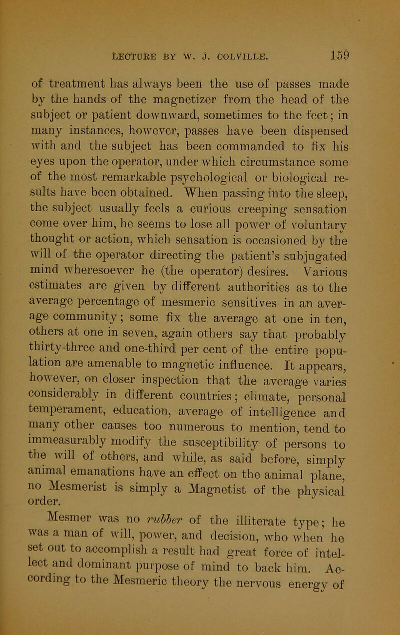 of treatment has always been the use of passes made by the hands of the magnetizer from the head of the subject or patient downward, sometimes to the feet; in many instances, however, passes have been dispensed with and the subject has been commanded to fix his eyes upon the operator, under which circumstance some of the most remarkable psychological or biological re- sults have been obtained. When passing into the sleep, the subject usually feels a curious creeping sensation come over him, he seems to lose all power of voluntary thought or action, which sensation is occasioned by the will of the operator directing the patient’s subjugated mind wheresoever he (the operator) desires. Various estimates are given by different authorities as to the average percentage of mesmeric sensitives in an aver- age community; some fix the average at one in ten, others at one in seven, again others say that probably thirty-three and one-third per cent of the entire popu- lation are amenable to magnetic influence. It appears, however, on closer inspection that the average varies ably in different countries; climate, personal temperament, education, average of intelligence and many other causes too numerous to mention, tend to immeasurably modify the susceptibility of persons to the will of others, and while, as said before, simply animal emanations have an effect on the animal plane, no Mesmerist is simply a Magnetist of the physical order. Mesmer was no ruhler of the illiterate type; he was a man of will, power, and decision, who when he set out to accomplish a result had great force of intel- lect and dominant pui-pose of mind to back him. Ac- cording to the Mesmeric theory the nervous energy of