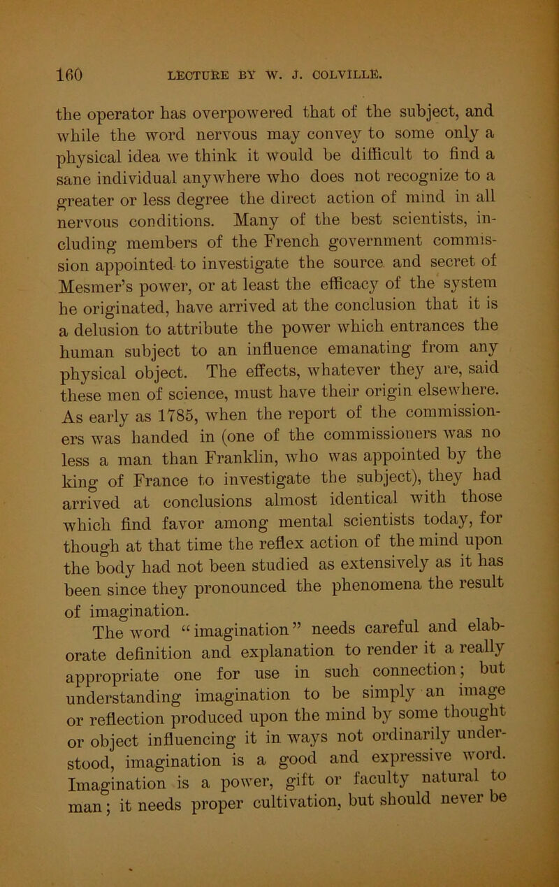 the operator has overpowered that of the subject, and while the word nervous may convey to some only a physical idea we think it would be difficult to find a sane individual anywhere who does not recognize to a greater or less degree the direct action of mind in all nervous conditions. Many of the best scientists, in- cluding members of the French government commis- sion appointed to investigate the source, and secret of Mesmer’s power, or at least the efficacy of the system he originated, have arrived at the conclusion that it is a delusion to attribute the power which entrances the human subject to an influence emanating from any physical object. The effects, whatever they are, said these men of science, must have their origin elsewhere. As early as 1785, when the report of the commission- ers was handed in (one of the commissioners was no less a man than Franklin, who was appointed by the king of France to investigate the subject), they had arrived at conclusions almost identical with those which find favor among mental scientists today, for though at that time the reflex action of the mind upon the body had not been studied as extensively as it has been since they pronounced the phenomena the result of imagination. The word “ imagination ” needs careful and elab- orate definition and explanation to render it a really appropriate one for use in such connection; but understanding imagination to be simply an image or reflection produced upon the mind by some thought or object influencing it in ways not ordinarily under- stood, imagination is a good and expressive word. Imagination is a power, gift or faculty natural to man; it needs proper cultivation, but should never be