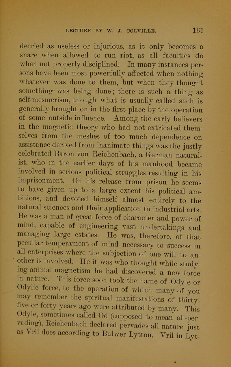 decried as useless or injurious, as it only becomes a snare when allowed to run riot, as all faculties do when not properly disciplined. In many instances per- sons have been most powerfully alfected when nothing whatever was done to them, but when they thought something was being done; there is such a thing as self mesmerism, though what is usually called such is generally brought on in the first place by the operation of some outside influence. Among the early believers in the magnetic theory who had not extricated them- selves from the meshes of too much dependence on assistance derived from inanimate things was the justly celebrated Baron von Reichenbach, a German natural- ist, who in the earlier days of his manhood became involved in serious political struggles resulting in his imprisonment. On his release from prison he seems to have given up to a large extent his political am- bitions, and devoted himself almost entirely to the natural sciences and their application to industrial arts. He Avas a man of great force of character and poAver of mind, capable of engineering vast undertakings and managing large estates. He Avas, therefore, of that peculiai temperament of mind necessary to success in all enterprises where the subjection of one Avill to an- other is involved. He it Avas who thought while study- ing animal magnetism he had discovered a neiA'^ force m nature. This force soon took the name of Odyle or Odylic force, to the operation of Avhich many of you may remember the spiritual manifestations of thirty- five or forty years ago Avere attributed by many. This Odyle, sometimes called Od (r.upposed to mean all-per- vading), Reiclienbach declared pervades all nature just as Vril does according to Bulwer Lytton. Vril in Lyt-
